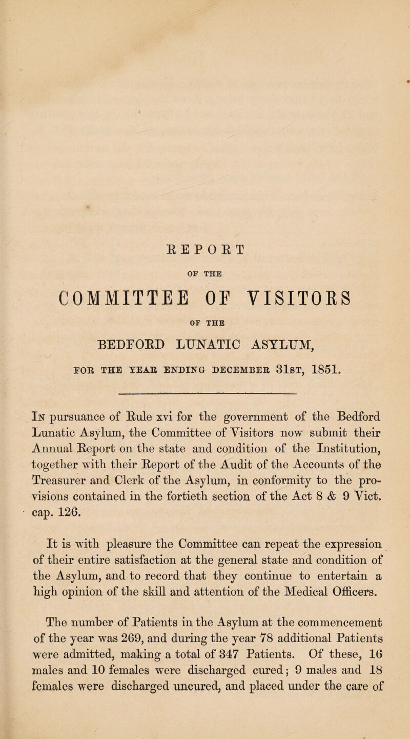 REPORT OF THE COMMITTEE OF VISITORS OF THE BEDFORD LUNATIC ASYLUM, TOR THE TEAR ENDING DECEMBER 31ST, 1851. In pursuance of Rule xvi for tlie government of the Bedford Lunatic Asylum, the Committee of Visitors now submit their Annual Report on the state and condition of the Institution, together with their Report of the Audit of the Accounts of the Treasurer and Clerk of the Asylum, in conformity to the pro¬ visions contained in the fortieth section of the Act 8 & 9 Viet, cap. 126. It is with pleasure the Committee can repeat the expression of their entire satisfaction at the general state and condition of the Asylum, and to record that they continue to entertain a high opinion of the skill and attention of the Medical Officers. The number of Patients in the Asylum at the commencement of the year was 269, and during the year 78 additional Patients were admitted, making a total of 347 Patients. Of these, 16 males and 10 females were discharged cured; 9 males and 18 females were discharged uncured, and placed under the care of