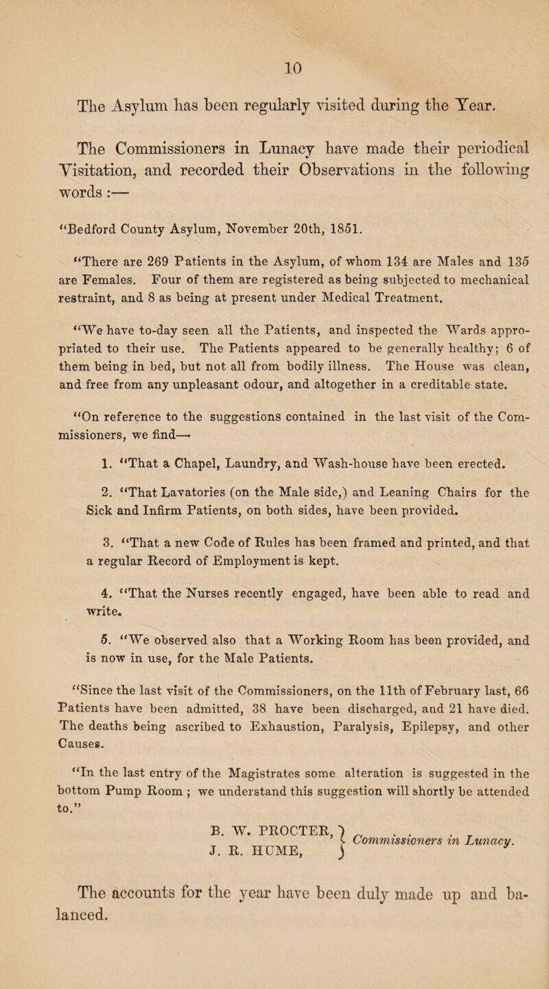 The Asylum has been regularly visited during the Year. The Commissioners in Lunacy have made their periodical Visitation, and recorded their Observations in the following words :— “Bedford County Asylum, November 20th, 1851. “There are 269 Patients in the Asylum, of whom 134 are Males and 135 are Females. Four of them are registered as being subjected to mechanical restraint, and 8 as being at present under Medical Treatment. “We have to-day seen all the Patients, and inspected the Wards appro¬ priated to their use. The Patients appeared to be generally healthy; 6 of them being in bed, but not all from bodily illness. The House was clean, and free from any unpleasant odour, and altogether in a creditable state. “On reference to the suggestions contained in the last visit of the Com¬ missioners, we find—■ 1. “That a Chapel, Laundry, and Wash-house have been erected. 2. “That Lavatories (on the Male side,) and Leaning Chairs for the Sick and Infirm Patients, on both sides, have been provided. 3. “That a new Code of Rules has been framed and printed, and that a regular Record of Employment is kept. 4. “That the Nurses recently engaged, have been able to read and write. 5. “We observed also that a Working Room has been provided, and is now in use, for the Male Patients. “Since the last visit of the Commissioners, on the 11th of February last, 66 Patients have been admitted, 38 have been discharged, and 21 have died. The deaths being ascribed to Exhaustion, Paralysis, Epilepsy, and other Causes. “In the last entry of the Magistrates some alteration is suggested in the bottom Pump Room ; we understand this suggestion will shortly be attended to.” B. W. PROCTER, ■) „ s. Commissioners m Lunacy. J. R. HUME, ) * The accounts for the year have been duly made up and ba¬ lanced.