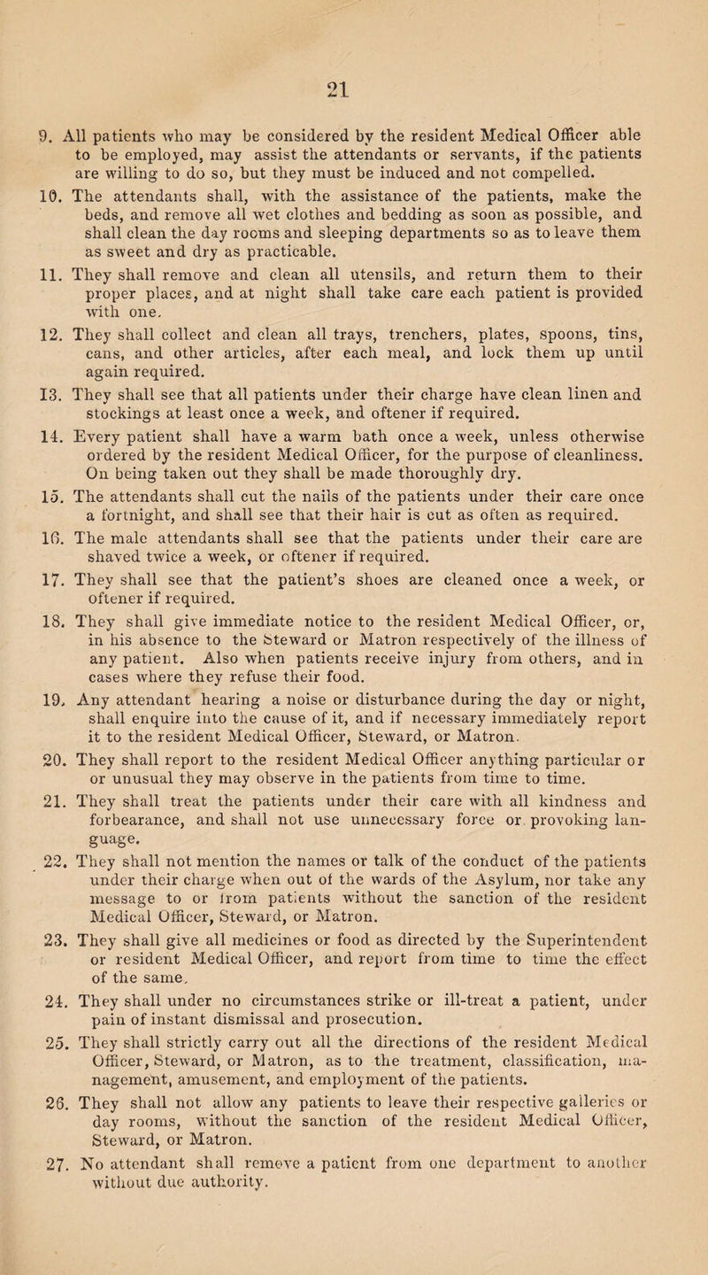 9. All patients who may he considered by the resident Medical Officer able to be employed, may assist the attendants or servants, if the patients are willing to do so, but they must be induced and not compelled. 10. The attendants shall, with the assistance of the patients, make the beds, and remove all wet clothes and bedding as soon as possible, and shall clean the day rooms and sleeping departments so as to leave them as sweet and dry as practicable. 11. They shall remove and clean all utensils, and return them to their proper places, and at night shall take care each patient is provided with one. 12. They shall collect and clean all trays, trenchers, plates, spoons, tins, cans, and other articles, after each meal, and lock them up until again required. 13. They shall see that all patients under their charge have clean linen and stockings at least once a week, and oftener if required. 14. Every patient shall have a warm bath once a week, unless otherwise ordered by the resident Medical Officer, for the purpose of cleanliness. On being taken out they shall be made thoroughly dry. 15. The attendants shall cut the nails of the patients under their care once a fortnight, and shall see that their hair is cut as often as required. 16. The male attendants shall see that the patients under their care are shaved twice a week, or oftener if required. 17. They shall see that the patient’s shoes are cleaned once a week, or oftener if required. 18. They shall give immediate notice to the resident Medical Officer, or, in his absence to the Steward or Matron respectively of the illness of any patient. Also when patients receive injury from others, and in cases where they refuse their food. 19. Any attendant hearing a noise or disturbance during the day or night, shall enquire into the cause of it, and if necessary immediately report it to the resident Medical Officer, Steward, or Matron. 20. They shall report to the resident Medical Officer anything particular or or unusual they may observe in the patients from time to time. 21. They shall treat the patients under their care with all kindness and forbearance, and shall not use unnecessary force or provoking lan¬ guage. 22. They shall not mention the names or talk of the conduct of the patients under their charge when out of the wards of the Asylum, nor take any message to or lrom patients without the sanction of the resident Medical Officer, Steward, or Matron. 23. They shall give all medicines or food as directed by the Superintendent or resident Medical Officer, and report from time to time the effect of the same, 24. They shall under no circumstances strike or ill-treat a patient, under pain of instant dismissal and prosecution. 25. They shall strictly carry out all the directions of the resident Medical Officer, Steward, or Matron, as to the treatment, classification, ma¬ nagement, amusement, and employment of the patients. 26. They shall not allow any patients to leave their respective galleries or day rooms, without the sanction of the resident Medical Officer, Steward, or Matron. 27. No attendant shall remove a patient from one department to another without due authority.