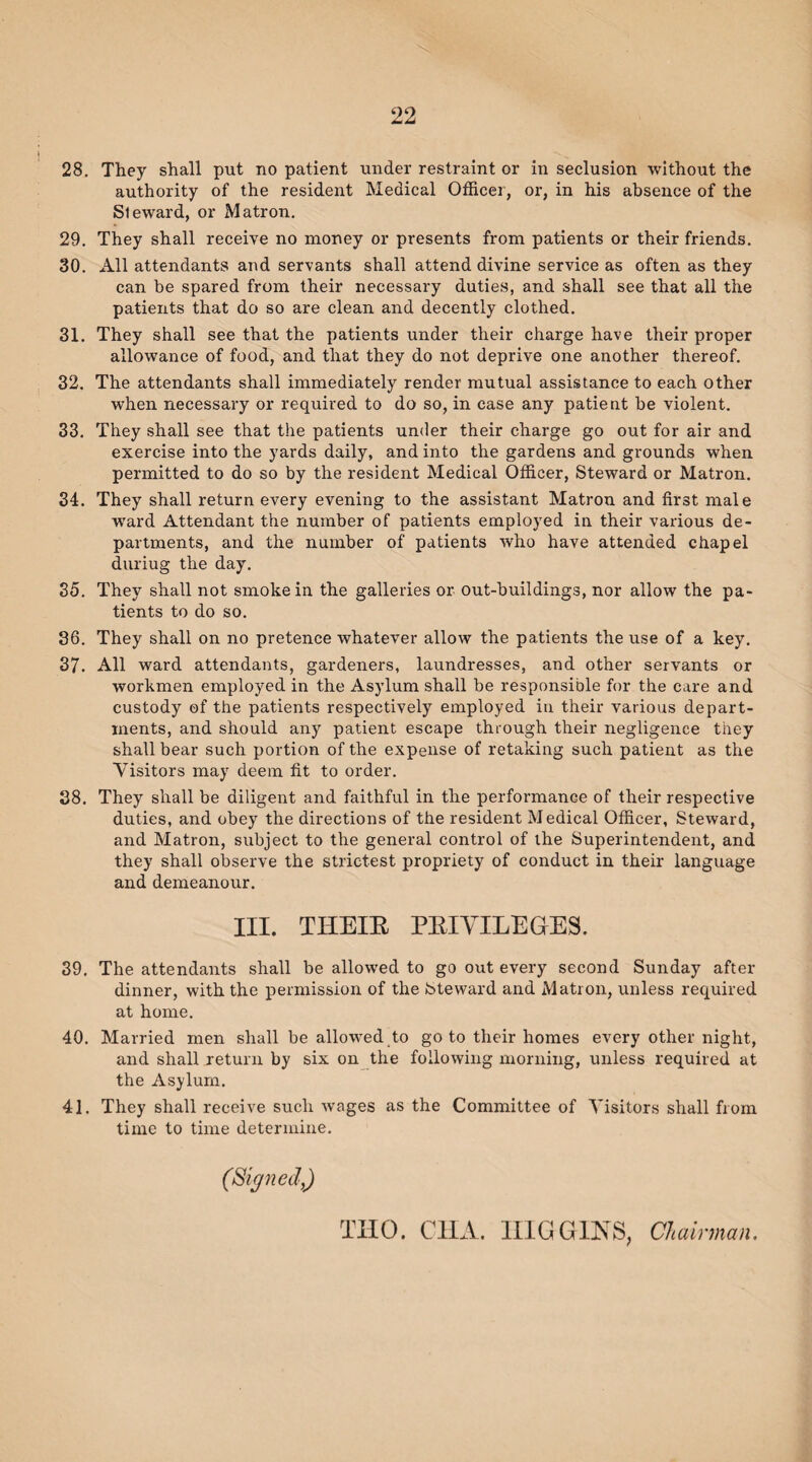 28. They shall put no patient under restraint or in seclusion without the authority of the resident Medical Officer, or, in his absence of the Sleward, or Matron. 29. They shall receive no money or presents from patients or their friends. 30. All attendants and servants shall attend divine service as often as they can be spared from their necessary duties, and shall see that all the patients that do so are clean and decently clothed. 31. They shall see that the patients under their charge have their proper allowance of food, and that they do not deprive one another thereof. 32. The attendants shall immediately render mutual assistance to each other when necessary or required to do so, in case any patient be violent. 33. They shall see that the patients under their charge go out for air and exercise into the yards daily, and into the gardens and grounds when permitted to do so by the resident Medical Officer, Steward or Matron. 34. They shall return every evening to the assistant Matron and first male ward Attendant the number of patients employed in their various de¬ partments, and the number of patients who have attended chapel duriug the day. 35. They shall not smoke in the galleries or out-buildings, nor allow the pa¬ tients to do so. 36. They shall on no pretence whatever allow the patients the use of a key. 37. All ward attendants, gardeners, laundresses, and other servants or workmen employed in the Asylum shall be responsible for the care and custody of the patients respectively employed in their various depart¬ ments, and should any patient escape through their negligence they shall bear such portion of the expense of retaking such patient as the Visitors may deem fit to order. 38. They shall be diligent and faithful in the performance of their respective duties, and obey the directions of the resident Medical Officer, Steward, and Matron, subject to the general control of ihe Superintendent, and they shall observe the strictest propriety of conduct in their language and demeanour. III. THEIR PRIVILEGES. 39. The attendants shall be allowed to go out every second Sunday after dinner, with the permission of the Steward and Matron, unless required at home. 40. Married men shall be allowed to go to their homes every other night, and shall return by six on the following morning, unless required at the Asylum. 41. They shall receive such wages as the Committee of Visitors shall from time to time determine. THO. C1IA. HIGGINS, Chairman. (Signed,)