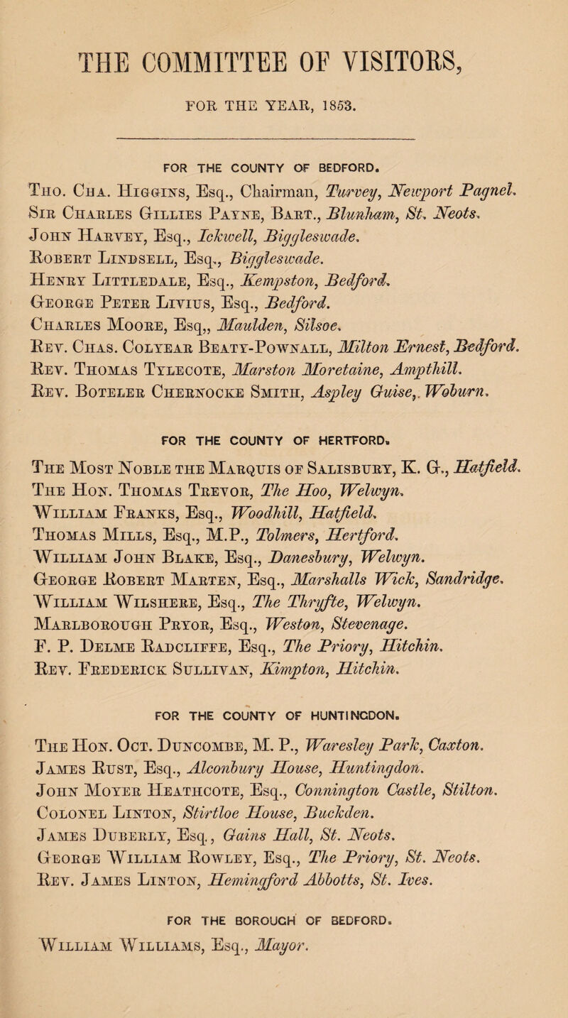 THE COMMITTEE OF VISITORS, FOR THE YEAR, 1853. FOR THE COUNTY OF BEDFORD. Tho. Cha. Higgins, Esq., Chairman, Purvey, Newport Pagnel. Sir Charles Gillies Payne, Bart., Blunham, St. Neots. John Harvey, Esq., Ichwell, Biggleswade. Kobert Linbsell, Esq., Biggleswade. Henry Littledale, Esq., Kempston, Bedford, George Peter Liviits, Esq., Bedford. Charles Moore, Esq,, Maulden, Silsoe. Key. Ciias. Colyear Beaty-Pownall, Milton Truest, Bedford. Kev. Thomas Tyleoote, Marston Moretaine, Ampthill. Key. Boteler Chernocke Smith, Aspley Guise,. Woburn. FOR THE COUNTY OF HERTFORD. The Most Noble the Marquis oe Salisbury, K. G., Hatfield. The Hon. Thomas Treyor, The Hoo, Welwyn. William Pranks, Esq., Woodhill, Hatfield, Thomas Mills, Esq., M.P., Tolmers, Hertford. William John Blake, Esq., Danesbury, Welwyn. George Kobert Marten, Esq., Marshalls Wide, Sandridge. William Wilshere, Esq., The Thryfte, Welwyn. Marlborough Pryor, Esq., Weston, Stevenage. P. P. Delme Kadclifee, Esq., Priory, Hitchin. Key. Prederick Sullivan, Kimpton, Hitchin. FOR THE COUNTY OF HUNTINGDON. The Hon. Oct. Duncombe, M. P., Waresley Parle, Caxton. James Kust, Esq., Alconbury House, Huntingdon. John Moyer Heathcote, Esq., Gonnington Castle, Stilton. Colonel Linton, Stirtloe House, Bucleden. James Duberly, Esq., Gains Hall, St. Neots. George William Kowley, Esq., The Priory, St. Neots. Key. James Linton, Hemingford Abbotts, St. Ives. FOR THE BOROUGH OF BEDFORD. William Williams, Esq., Mayor.