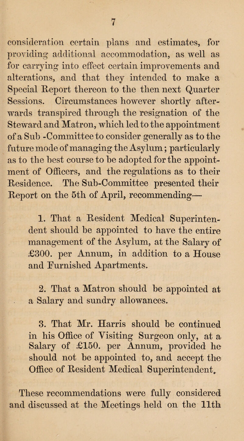 consideration certain plans and estimates, for providing additional accommodation, as well as for carrying into effect certain improvements and alterations, and that they intended to make a Special Report thereon to the then next Quarter Sessions. Circumstances however shortly after¬ wards transpired through the resignation of the Steward and Matron, which led to the appointment of a Sub -Committee to consider generally as to the future mode of managing the Asylum; particularly as to the best course to he adopted for the appoint¬ ment of Officers, and the regulations as to their Residence, The Sub-Committee presented their Report on the 5th of April, recommending— 1. That a Resident Medical Superinten¬ dent should be appointed to have the entire management of the Asylum, at the Salary of £300. per Annum, in addition to a House and Turnished Apartments. 2. That a Matron should he appointed at a Salary and sundry allowances. 3. That Mr. Harris should he continued in his Office of Visiting Surgeon only, at a Salary of £150. per Annum, provided he should not he appointed to, and accept the Office of Resident Medical Superintendent. These recommendations were fully considered and discussed at the Meetings held on the 11th