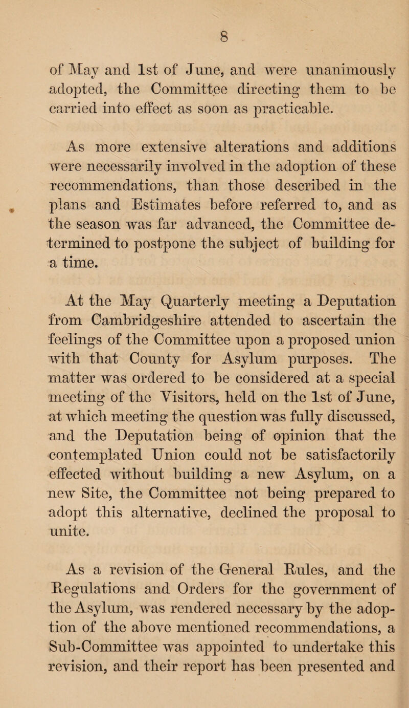 of May and 1st of June, and were unanimously adopted, tlie Committee directing them to he carried into effect as soon as practicable. As more extensive alterations and additions were necessarily involved in the adoption of these recommendations, than those described in the plans and Estimates before referred to, and as the season was far advanced, the Committee de¬ termined to postpone the subject of building for a time. \ At the May Quarterly meeting a Deputation from Cambridgeshire attended to ascertain the feelings of the Committee upon a proposed union with that County for Asylum purposes. The matter was ordered to he considered at a special meeting of the Visitors, held on the 1st of June, at which meeting the question was fully discussed, and the Deputation being of opinion that the contemplated Union could not he satisfactorily effected without building a new Asylum, on a new Site, the Committee not being prepared to adopt this alternative, declined the proposal to unite. As a revision of the General Mules, and the Regulations and Orders for the government of the Asylum, was rendered necessary by the adop¬ tion of the above mentioned recommendations, a Sub-Committee was appointed to undertake this revision, and their report has been presented and