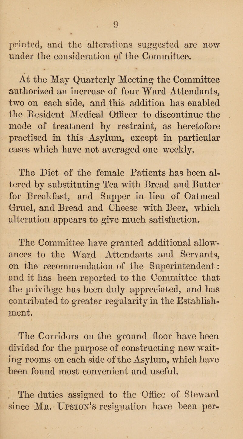 printed, and tlie alterations suggested are now under the consideration of the Committee. • At the May Quarterly Meeting the Committee authorized an increase of four Ward Attendants, two on each side, and this addition has enabled the Resident Medical Officer to discontinue the mode of treatment by restraint, as heretofore practised in this Asylum, except in particular cases which have not averaged one weekly. The Diet of the female Patients has been al¬ tered by substituting Tea with Bread and Butter for Breakfast, and Supper in lieu of Oatmeal Gruel, and Bread and Cheese with Beer, which alteration appears to give much satisfaction. The Committee have granted additional allow¬ ances to the Ward Attendants and Servants, on the recommendation of the Superintendent: and it has been reported to the Committee that the privilege has been duly appreciated, and has contributed to greater regularity in the Establish¬ ment. The Corridors on the ground floor have been divided for the purpose of constructing new wait¬ ing rooms on each side of the Asylum, which have been found most convenient and useful. The duties assigned to the Office of Steward since Mn. XJpston’s resignation have been per-