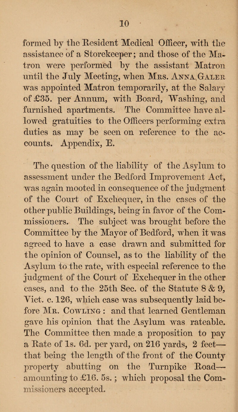 formed by the Resident Medical Officer, with the assistance of a Storekeeper; and those of the Ma¬ tron were performed by the assistant Matron until the July Meeting, when Mrs. Anna, Gale r was appointed Matron temporarily, at the Salary of £85. per Annum, with Board, Washing, and furnished apartments. The Committee have al¬ lowed gratuities to the Officers performing extra duties as may be seen on reference to the ac¬ counts. Appendix, E. The question of the liability of the Asylum to assessment under the Bedford Improvement Act, was again mooted in consequence of the judgment of the Court of Exchequer, in the cases of the other public Buildings, being in favor of the Com¬ missioners. The subject was brought before the Committee by the Mayor of Bedford, when it was agreed to have a case drawn and submitted for the opinion of Counsel, as to the liability of the Asylum to the rate, with especial reference to the judgment of the Court of Exchequer in the other cases, and to the 25th Sec. of the Statute 8 & 9, Viet. c. 126, which case was subsequently laid be¬ fore Mr. Cowling : and that learned Gentleman gave his opinion that the Asylum was rateable. The Committee then made a proposition to pay a Bate of Is. 6d. per yard, on 216 yards, 2 feet— that being the length of the front of the County property abutting on the Turnpike Boad—• amounting to £16. 5s.; which proposal the Com¬ missioners accepted.