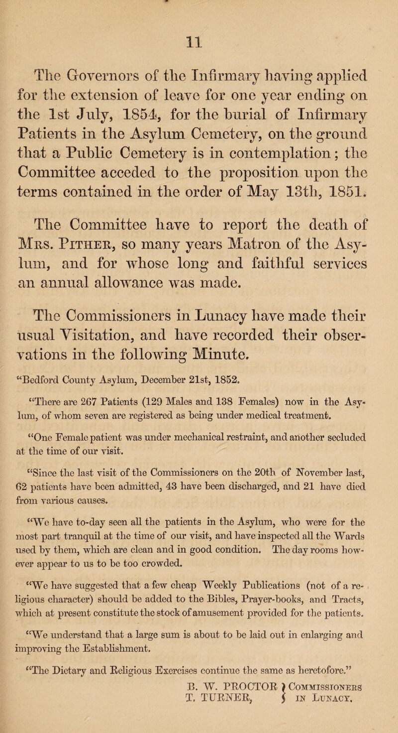 The Governors of the Infirmary having applied for the extension of leave for one year ending on the 1st July, 1851, for the burial of Infirmary Patients in the Asylum Cemetery, on the ground that a Public Cemetery is in contemplation; the Committee acceded to the proposition upon the terms contained in the order of May 13th, 1851. The Committee have to report the death of Mrs. Pither, so many years Matron of the Asy¬ lum, and for whose long and faithful services an annual allowance was made. The Commissioners in Lunacy have made their usual Visitation, and have recorded their obser¬ vations in the following Minute. “Bedford County Asylum, December 21st, 1852. “There are 267 Patients (129 Males and 188 Females) now in the Asy¬ lum, of whom seven are registered as being under medical treatment. “One Female patient was under mechanical restraint, and another secluded at the time of our visit. “Since the last visit of the Commissioners on the 20th. of November last, 62 patients have been admitted, 43 have been discharged, and 21 have died from various causes. “We have to-day seen all the patients in the Asylum, who were for the most part tranquil at the time of our visit, and have inspected all the Wards used by them, which are clean and in good condition. The day rooms how¬ ever appear to us to be too crowded. “We have suggested that a few cheap Weekly Publications (not of a re¬ ligious character) should be added to the Bibles, Prayer-books, and Tracts, which at present constitute the stock of amusement provided for the patients. “We understand that a large sum is about to be laid out in enlarging and improving the Establishment. “The Dietary and Religious Exercises continue the same as heretofore.” B. W. PRO OTOE ) Commissionees T. TURNER, 5 in Lunacy,