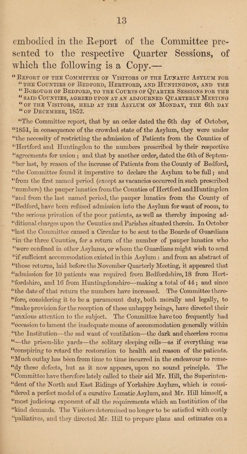 embodied in the Jteport of the Committee pre¬ sented to the respective Quarter Sessions, of which the following is a Copy.— “ Report oe the Committee oe Visitors oe the Lunatic Asylum eor “ the Counties oe Bedford, Hertford, and Huntingdon, and the “ Borough oe Bedeord, to the Courts oe Quarter Sessions for the “ said Counties, agreed upon at an adjourned Quarterly Meeting “oe the Visitors, held at the Asylum on Monday, the 6th day “ oe December, 1852. “The Committee report, that by an order dated the 6th day of October, “1851, in consequence of the crowded state of the Asylum, they were under “the necessity of restricting the admission of Patients from the Comities of “Hertford and Huntingdon to the numbers prescribed by their respective “agreements for union ; and that by another order, dated the 6th of Septem¬ ber last, by reason of the increase of Patients from the County of Bedford, “the Committee found it imperative to declare the Asylum to be full; and “from the first named period (except as vacancies occurred in such prescribed “numbers) the pauper lunatics from the Counties of Hertford and Huntingdon “and from the last named period, the pauper lunatics from the County of “Bedford, have been refused admission into the Asylum for want of room, to “the serious privation of the poor patients, as well as thereby imposing ad- “ditional charges upon the Counties and Parishes situated therein. In October “last the Committee caused a Circular to be sent to the Boards of Guardians “in the three Couuties, for a return of the number of pauper lunatics who “were confined in other Asylums, or whom the Guardians might wish to send “if sufficient accommodation existed in this Asylum : and from an abstract of “those returns, laid before the November Quarterly Meeting, it appeared that “admission for 10 patients was required from Bedfordshire, 18 from Hert¬ fordshire, and 16 from Huntingdonshire—making a total of 44; and since “the date of that return the numbers have increased. The Committee there¬ fore, considering it to be a paramount duty, both morally and legally, to “make provision for the reception of these unhappy beings, have directed then* “anxious attention to the subject. The Committee have too frequently had “occasion to lament the inadequate means of accommodation generally within “the Institution—the sad want of ventilation—the dark and cheerless rooms “—the prison-like yards—the solitary sleeping cells—as if everything was “conspiring to retard the restoration to health and reason of the patients. “Much outlay has been from time to time incurred in the endeavour to reme- “dy these defects, but as it now appears, upon no sound principle. The “Committee have therefore lately called to their aid Mr. Hill, the Superinten¬ dent of the North and East Ridings of Yorkshire Asylum, which is consi¬ dered a perfect model of a curative Lunatic Asylum, and Mr. Hill himself, a “most judicious exponent of all the requirements which an Institution of the “kind demands. The Visitors determined no longer to be satisfied with costly “palliatives, and they directed Mr. Hill to prepare plans and estimates on a