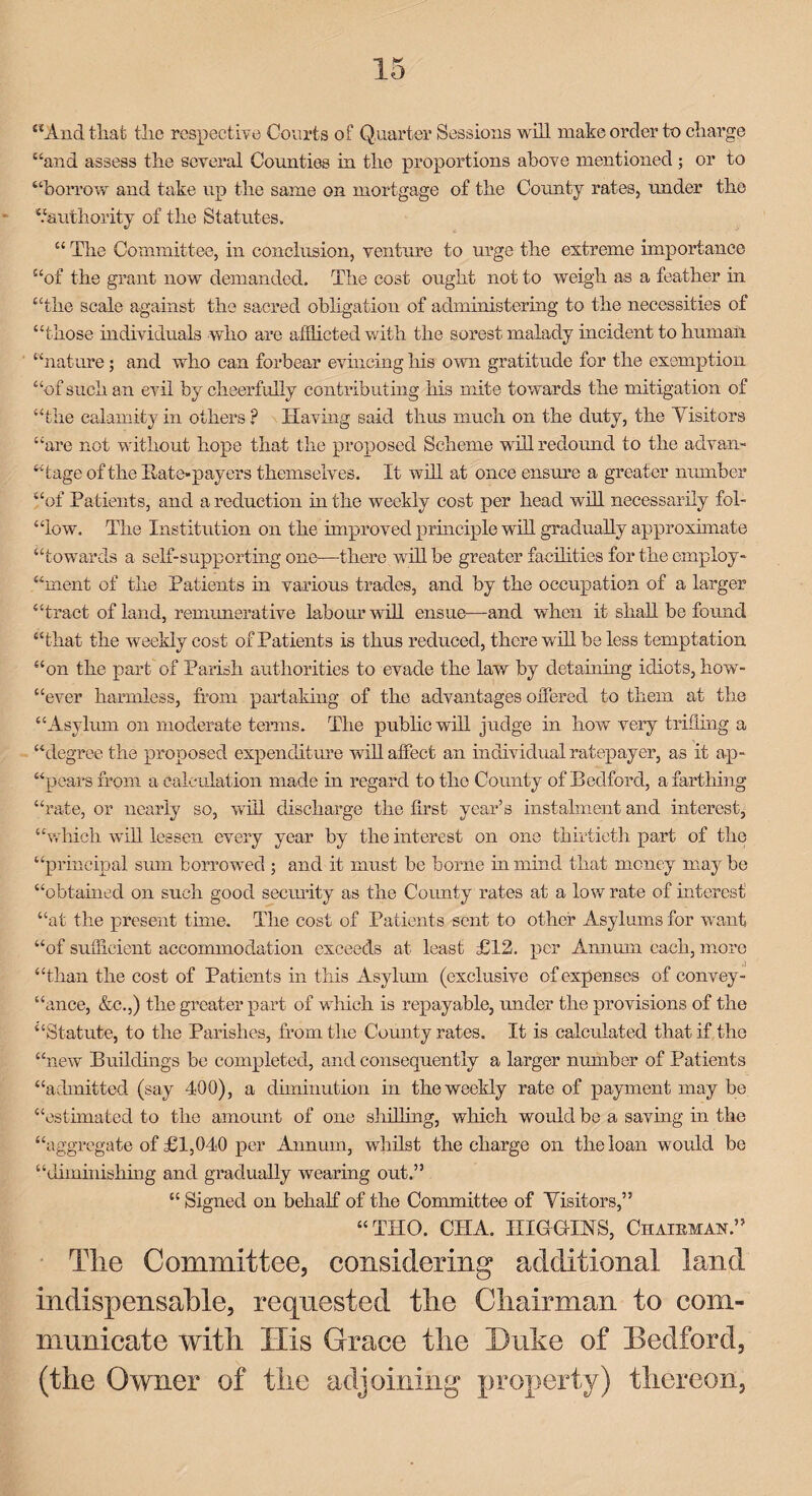 “And that the respective Courts of Q uarter Sessions will make order to charge “and assess the several Counties in the proportions above mentioned ; or to “borrow and take up the same on mortgage of the County rates, under the “authority of the Statutes. “ The Committee, in conclusion, venture to urge the extreme importance “of the grant now demanded. The cost ought not to weigh as a feather in “the scale against the sacred obligation of administering to the necessities of “those individuals who are afflicted with the sorest malady incident to human “nature; and who can forbear evincing bis own gratitude for tlie exemption “of such an evil by cheerfully contributing bis mite towards the mitigation of “the calamity in others ? Having said thus much on the duty, the Visitors “are not without hope that the proposed Scheme will redound to the advan¬ tage of the Itate-payers themselves. It will at once ensure a greater number “of Patients, and a reduction intbe weekly cost per bead will necessarily fol- “low. The Institution on the improved principle will gradually approximate “towards a self-supporting one—there will be greater facilities for the employ- “ment of the Patients in various trades, and by tbe occupation of a larger “tract of land, remunerative labour will ensue—and when it shall be found “that the weekly cost of Patients is thus reduced, there will be less temptation “on tbe part of Parish authorities to evade the law by detaining idiots, how- “ever harmless, from partaking of tlie advantages offered to them at the “Asylum on moderate terms. The public will judge in liow very trifling a “degree the proposed expenditure will affect an individual ratepayer, as it ap¬ pears from a calculation made in regard to tlie County of Bedford, a farthing “rate, or nearly so, will discharge the first year’s instalment and interest, “which will lessen every year by the interest on one thirtieth part of the “principal sum borrowed ; and it must be borne in mind that money maybe “obtained on such good security as tbe County rates at a low rate of interest “at tbe present time. The cost of Patients sent to other Asylums for want “of sufficient accommodation exceeds at least £12. per Annum each, more “than the cost of Patients in this Asylum (exclusive of expenses of convey¬ ance, &c.,) the greater part of which is repayable, under the provisions of the “Statute, to the Parishes, from the Comity rates. It is calculated that if the “new Buildings be completed, and consequently a larger number of Patients “admitted (say 400), a diminution in the weekly rate of payment may be “estimated to the amount of one shilling, which would be a saving in the “aggregate of £1,040 per Annum, whilst the charge on tbe loan would be “diminishing and gradually wearing out.” “ Signed on behalf of the Committee of Visitors,” “TIIO. CIIA. HIGGINS, Chairman.” Tlie Committee, considering additional land indispensable, requested tlie Chairman to com¬ municate with His Grace the Duke of Bedford, (the Owner of the adjoining property) thereon.