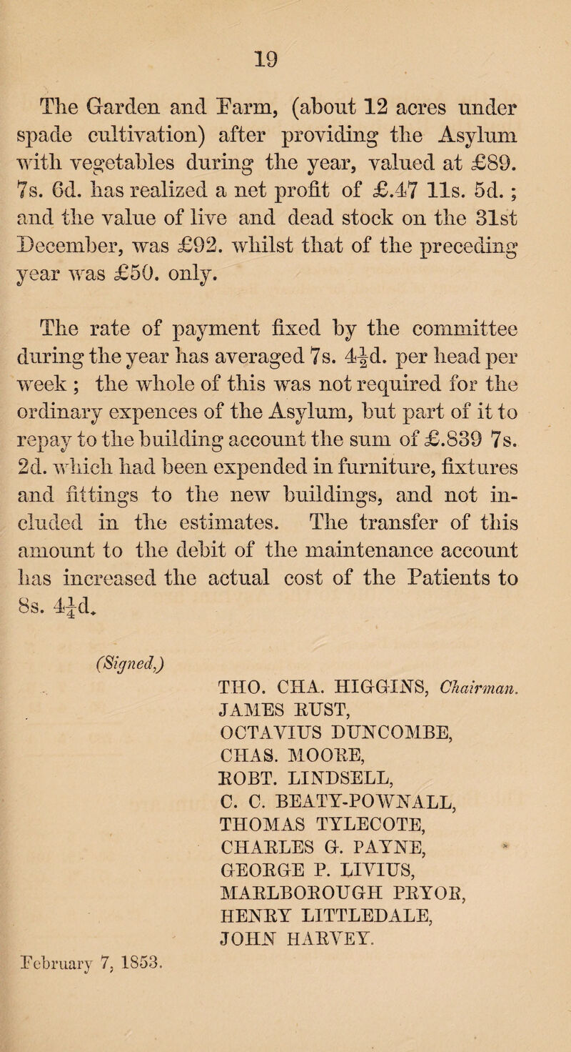 The Garden and Parm, (about 12 acres under spade cultivation) after providing the Asylum with vegetables during the year, valued at £89. 7s. 6d. has realized a net profit of £.47 11s. 5d. ; and the value of live and dead stock on the 31st December, was £92. whilst that of the preceding year was £50. only. The rate of payment fixed by the committee during the year has averaged 7s. 4^d. per head per week ; the whole of this was not required for the ordinary expenees of the Asylum, but part of if to repay to the building account the sum of £.839 7s. 2d. which had been expended in furniture, fixtures and fittings to the new buildings, and not in¬ cluded in the estimates. The transfer of this amount to the debit of the maintenance account lias increased the actual cost of the Patients to 8s. 4Jd* THO. CHA. HIGGINS, Chairman. JAMES EUST, OCTAVIUS BUNCOMBE, CHAS. MOOEE, EOBT. LINDSELL, C. C. BEATY-POWNALL, THOMAS TYLECOTE, CHAELES G. PAYNE, GEOEGE P. LIVIUS, MAELBOEOUGH PEYOE, HENEY LITTLEBALE, JOHN HAEVEY. February 7, 1853.