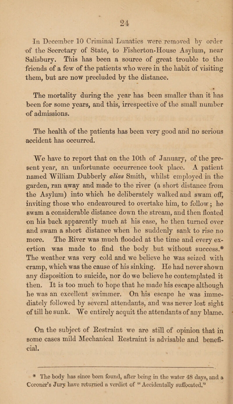 In December 10 Criminal Lunatics were removed by order of the Secretary of State, to Fisherton-House Asylum, near Salisbury. This has been a source of great trouble to the friends of a few of the patients who were in the habit of visiting them, but are now precluded by the distance. \ 4 The mortality during the year has been smaller than it has been for some years, and this, irrespective of the small number of admissions. The health of the patients has been very good and no serious accident has occurred. We have to report that on the 10th of January, of the pre¬ sent year, an unfortunate occurrence took place. A patient named William Lubberly alias Smith, whilst employed in the garden, ran away and made to the river (a short distance from the Asylum) into which he deliberately walked and swam off, inviting those who endeavoured to overtake him, to follow; he swam a considerable distance down the stream, and then floated on his back apparently much at his ease, he then turned over and swam a short distance when he suddenly sank to rise no more. The Fiver was much flooded at the time and every ex¬ ertion was made to find the body but without success.* The weather was very cold and we believe he was seized with cramp, which was the cause of his sinking. He had never shown any disposition to suicide, nor do we believe he contemplated it then. It is too much to hope that he made his escape although he was an excellent swimmer. On his escape he was imme¬ diately followed by several attendants, and was never lost sight of till he sunk. We entirely acquit the attendants of any blame. On the subject of Eestraint we are still of opinion that in some cases mild Mechanical Eestraint is advisable and benefi¬ cial. * The body lias since been found, after being in the water 48 days, and a Coroner’s Jury have returned a verdict of “ Accidentally suffocated.”