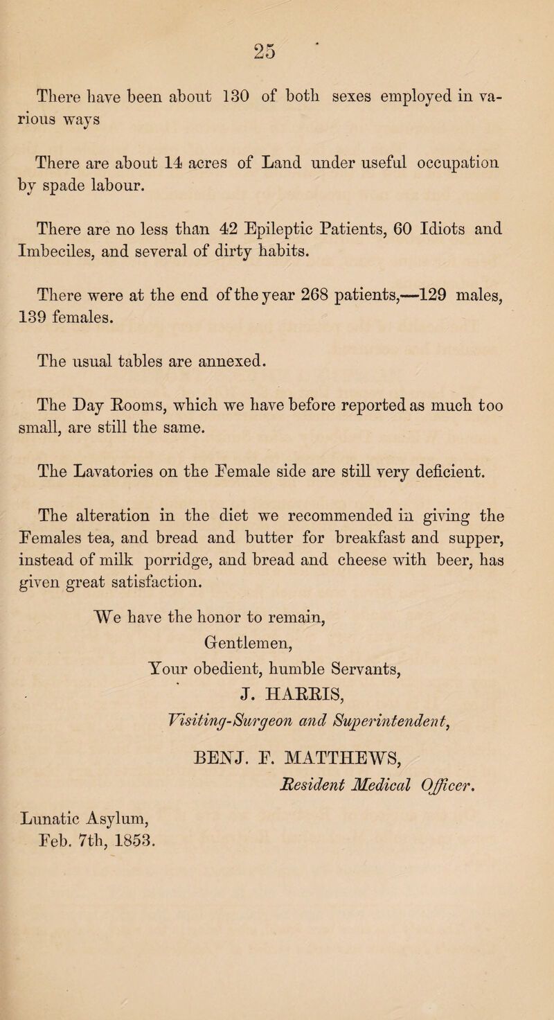 There have been about 130 of both sexes employed in va¬ rious ways There are about 14 acres of Land under useful occupation by spade labour. There are no less than 42 Epileptic Patients, 60 Idiots and Imbeciles, and several of dirty habits. There were at the end of the year 268 patients,—129 males, 139 females. The usual tables are annexed. The Day Booms, which we have before reported as much too small, are still the same. The Lavatories on the Female side are still very deficient. The alteration in the diet we recommended in giving the Females tea, and bread and butter for breakfast and supper, instead of milk porridge, and bread and cheese with beer, has given great satisfaction. We have the honor to remain, Gentlemen, Your obedient, humble Servants, J. HAEBIS, Visiting Surgeon and Superintendent, BEYJ. F. MATTHEWS, Resident Medical Officer. Lunatic Asylum, Feb. 7th, 1853.