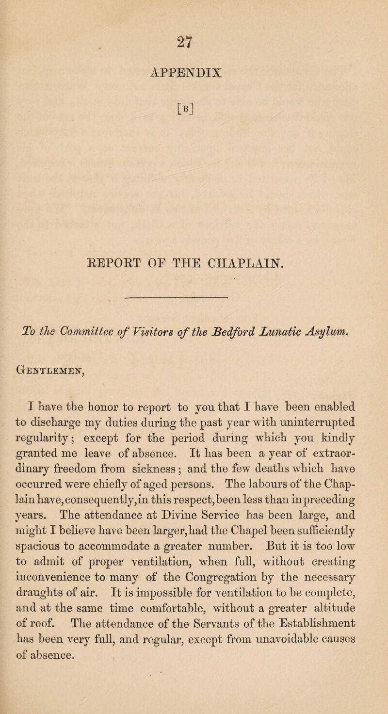 APPENDIX M REPORT OP THE CHAPLAIN. To the Committee of Visitors of the Bedford Lunatic Asylum. GENTLEMEN, I have the honor to report to yon that I have been enabled to discharge my duties during the past year with uninterrupted regularity; except for the period during which you kindly granted me leave of absence. It has been a year of extraor¬ dinary freedom from sickness; and the few deaths which have occurred were chiefly of aged persons. The labours of the Chap¬ lain have, consequently,in this respect,been less than inpreceding years. The attendance at Divine Service has been large, and might I believe have been larger, had the Chapel been sufficiently spacious to accommodate a greater number. But it is too low to admit of proper ventilation, when full, without creating inconvenience to many of the Congregation by the necessary draughts of air. It is impossible for ventilation to be complete, and at the same time comfortable, without a greater altitude of roof. The attendance of the Servants of the Establishment has been very full, and regular, except from unavoidable causes of absence.