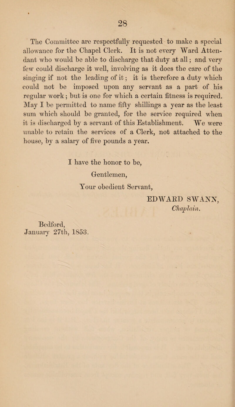 The Committee are respectfully requested to make a special allowance for the Chapel Clerk. It is not every Ward Atten¬ dant who would be able to discharge that duty at all; and very few could discharge it well, involving as it does the care of the singing if not the leading of it; it is therefore a duty which could not be imposed upon any servant as a part of his regular work; but is one for which a certain fitness is required. May I be permitted to name fifty shillings a year as the least sum which should be granted, for the service required when it is discharged by a servant of this Establishment. We were unable to retain the services of a Clerk, not attached to the house, by a salary of five pounds a year. I have the honor to be, Gentlemen, Your obedient Servant, ED WABE> SWANX, Chaplain. Bedford, January 27th, 1853.