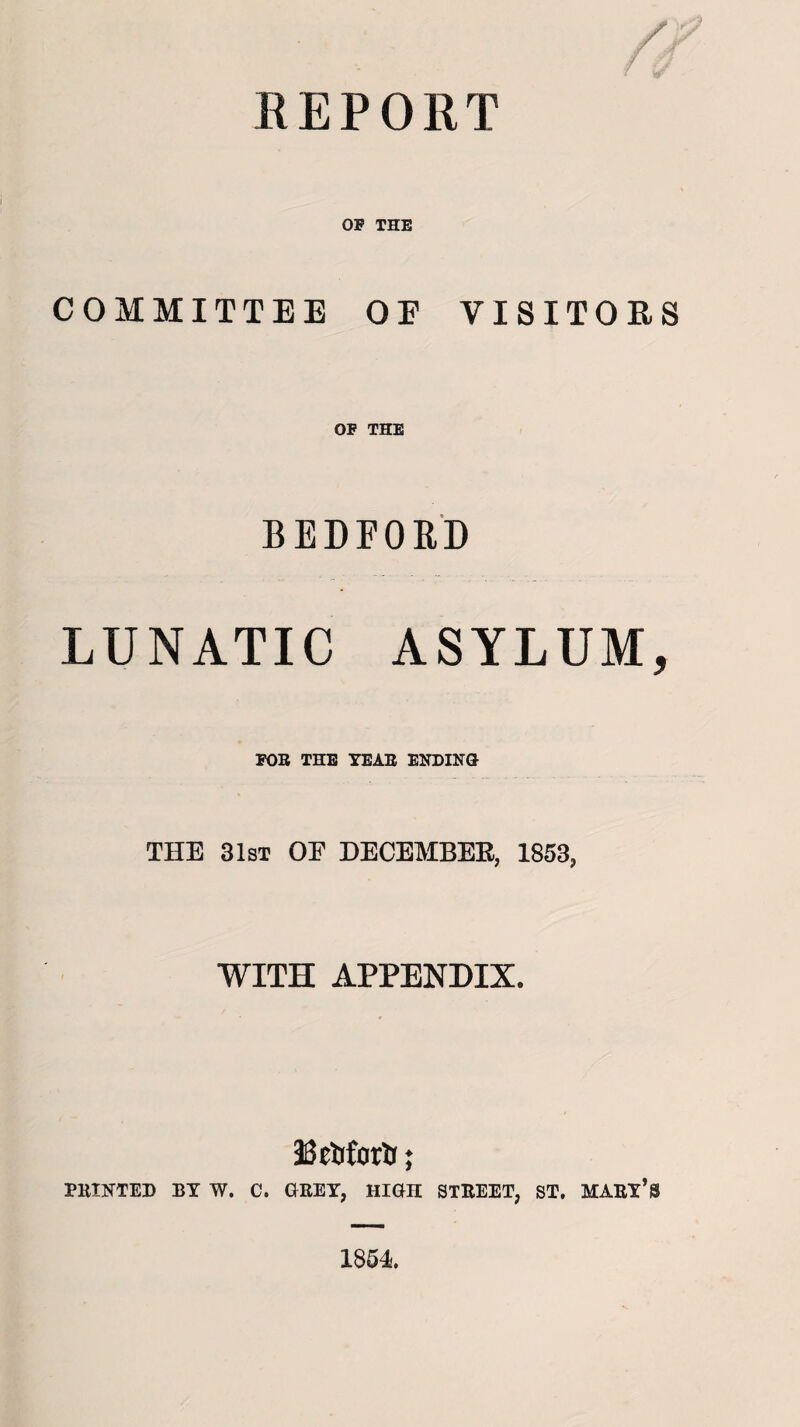 REPORT OF THE COMMITTEE OE VISITORS OF THE BEDFORD LUNATIC ASYLUM, FOB TEE YEAR ENDING THE 31st OP DECEMBER, 1853, WITH APPENDIX. Eetiforir; PRINTED BY W. C. GREY, HIGH STREET, ST. MARY’S 1854.