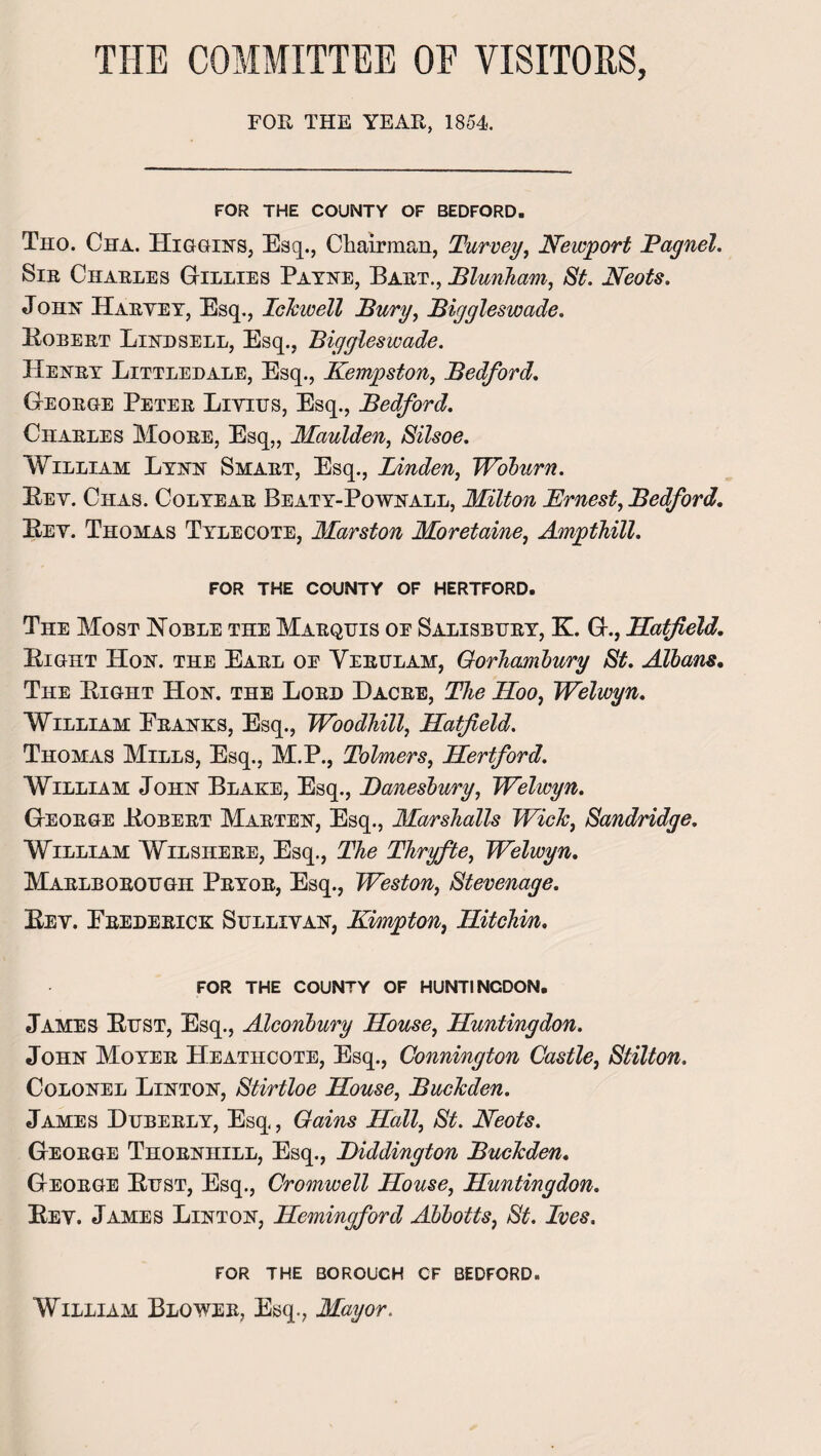 THE COMMITTEE OE VISITORS, FOR THE YEAR, 1854. FOR THE COUNTY OF BEDFORD. Tho. Cha. Higgins, Esq., Chairman, Turvey, Newport Bagnel. Sir Charles Gillies Payne, Bart., Blunkam, St. JTeots. John Harvey, Esq., Ickwell Bury, Biggleswade. Bobert Lind sell, Esq., Biggleswade. Henry Littledale, Esq., Kempston, Bedford. George Peter Livitts, Esq., Bedford. Charles Moore, Esq,, Maulden, Silsoe. William Lynn Smart, Esq., Linden, Woburn. Lev. Chas. Colyear Beaty-Pownall, Milton Ernest, Bedford. Bey. Thomas Tyleoote, Marston Moretaine, Ampthill. FOR THE COUNTY OF HERTFORD. The Most Noble the Marquis oe Salisbury, K. G., Hatfield. Bight Hon. the Earl oe Yerulam, Gorliambury St. Albans. The Bight Hon. the Lord Dacre, The Hoo, Welwyn. William Pranks, Esq., Woodhill, Hatfield. Thomas Mills, Esq., M.P., Tolmers, Hertford. William John Blake, Esq., Banesbury, Welwyn. George Bobert Marten, Esq., Marshalls Wick, Sandridge. William Wilshere, Esq., The Thryfte, Welwyn. Marlborough Pryor, Esq., Weston, Stevenage. Bev. Erederick Sullivan, Kimpton, Hitchin. FOR THE COUNTY OF HUNTINGDON. James Bust, Esq., Alconbury House, Huntingdon. John Moyer Heatiicote, Esq., Connington Castle, Stilton. Colonel Linton, Stirtloe House, Buckden. James Huberly, Esq., Gains Hall, St. Neots. George Thornhill, Esq., Biddington Buckden. George Bust, Esq., Cromwell House, Huntingdon. Bev. James Linton, Hemingford Abbotts, St. Ives. FOR THE BOROUGH CF BEDFORD. William Blower, Esq., Mayor.