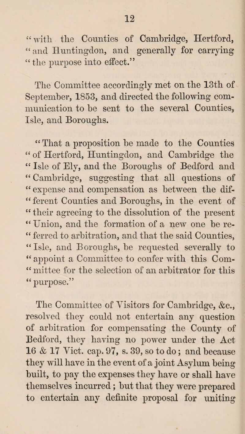 “with, the Counties of Cambridge, Hertford, “and Huntingdon, and generally for carrying “ the purpose info effect.5 5 The Committee accordingly met on the 13th of September, 1853, and directed the following com¬ munication to he sent to the several Counties, Isle, and Boroughs. “ That a proposition he made to the Counties “ of Hertford, Huntingdon, and Cambridge the “Isle of Ely, and the Boroughs of Bedford and “ Cambridge, suggesting that all questions of “ expense and compensation as between the dif- “ ferent Counties and Boroughs, in the event of “ their agreeing to the dissolution of the present “ Union, and the formation of a new one he re- “ ferred to arbitration, and that the said Counties, “Isle, and Boroughs, he requested severally to “ appoint a Committee to confer with this Com- “ mittee for the selection of an arbitrator for this “ purpose.” The Committee of Visitors for Cambridge, &c., resolved they could not entertain any question of arbitration for compensating the County of Bedford, they having no power under the Act 16 & 17 Viet. cap. 97, s. 39, so to do; and because they will have in the event of a joint Asylum being built, to pay the expenses they have or shall have themselves incurred; but that they were prepared to entertain any definite proposal for uniting