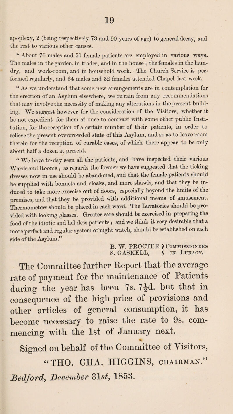 apoplexy, 2 (being respectively 73 and 90 years of age) to general decay, and the rest to various other causes. c* About 76 males and 51 female patients are employed in various ways. The males in the garden, in trades, and in the house ; the females in the laun¬ dry, and work-room, and in household work. The Church Service is per¬ formed regularly, and 64 males and 32 females attended Chapel last week. “ As we understand that some new arrangements are in contemplation for the erection of an Asylum elsewhere, we refrain from any recommendations that may involve the necessity of making any alterations in the present build¬ ing. We suggest however for the consideration of the Visitors, whether it be not expedient for them at once to contract with some other public Insti¬ tution, for the reception of a certain number of their patients, in order to relieve the present overcrowded state of this Asylum, and so as to leave room therein for the reception of curable cases, of which there appear to be only about half a dozen at present. “ We have to-day seen all the patients, and have inspected their various Wards and Rooms ; as regards the former we have suggested that the ticking dresses now in use should be abandoned, and that the female patients should be supplied with bonnets and cloaks, and more shawls, and that they be in¬ duced to take more exercise out of doors, especially beyond the limits of the premises, and that they be provided with additional means of amusement. Thermometers should be placed in each ward. The Lavatories should be pro¬ vided with looking glasses. Greater care should be exercised in preparing the food of the idiotic and helpless patients ; and we think it very desirable that a more perfect and regular system of night watch, should be established on each side of the Asylum.” B. W. PROCTER } Commissioners S. GASKELL, S in Lunacy. The Committee further Report that the average rate of payment for the maintenance of Patients during the year has heen 7s. 7^d. hut that in consequence of the high price of provisions and other articles of general consumption, it has become necessary to raise the rate to 9s. com¬ mencing with the 1st of January next. Signed on behalf of the Committee of Visitors, “THO. CHA. HIGGINS, chairman.” Bedford, December 31st, 1853.