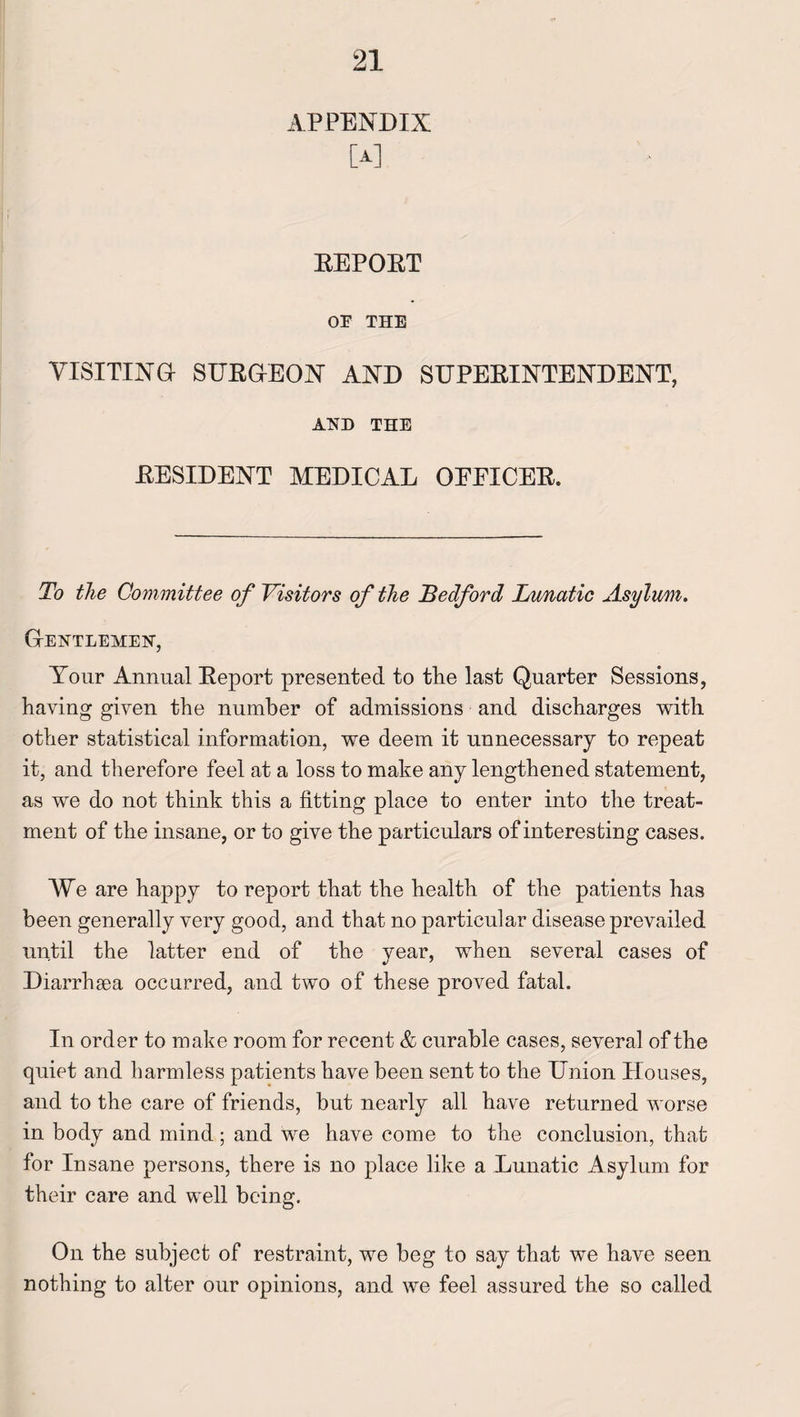 APPENDIX [A] REPOET OF THE VISITING- SURGEON AND SUPERINTENDENT, AND THE RESIDENT MEDICAL OEEICER. To the Committee of Visitors of the Bedford Lunatic Asylum. Gentlemen, Your Annual Report presented to the last Quarter Sessions, having given the number of admissions and discharges with other statistical information, we deem it unnecessary to repeat it, and therefore feel at a loss to make any lengthened statement, as we do not think this a fitting place to enter into the treat¬ ment of the insane, or to give the particulars of interesting cases. We are happy to report that the health of the patients has been generally very good, and that no particular disease prevailed until the latter end of the year, when several cases of Diarrhsea occurred, and two of these proved fatal. In order to make room for recent & curable cases, several of the quiet and harmless patients have been sent to the Union Houses, and to the care of friends, but nearly all have returned worse in body and mind; and we have come to the conclusion, that for Insane persons, there is no place like a Lunatic Asylum for their care and well being. On the subject of restraint, we beg to say that we have seen nothing to alter our opinions, and we feel assured the so called