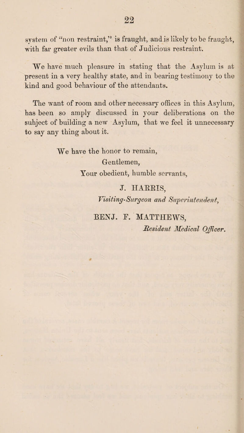 system of “non restraint,” is fraught, and is likely to be fraught, with far greater evils than that of Judicious restraint. We have much pleasure in stating that the Asylum is at present in a very healthy state, and in bearing testimony to the kind and good behaviour of the attendants. The want of room and other necessary offices in this Asylum, has been so amply discussed in your deliberations on the subject of building a new Asylum, that we feel it unnecessary to say any thing about it. We have the honor to remain, Gentlemen, Your obedient, humble servants, J. HARRIS, Visiting-Surgeon and Superintendent, BENJ. E. MATTHEWS, Resident Medical Officer,