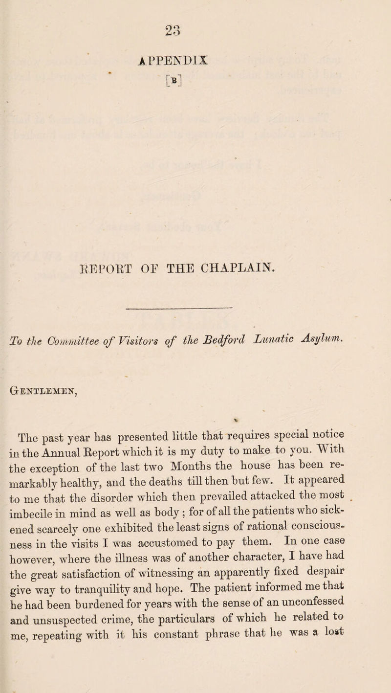 M REPORT OF THE CHAPLAIN. To the Committee of Visitors of the Ledford Lunatic Asylum. Gentlemen, The past year has presented little that requires special notice in the Annual Beport which it is my duty to make to you. With the exception of the last two Months the house has been re¬ markably healthy, and the deaths till then but few. It appeared to me that the disorder which then prevailed attacked the most _ imbecile in mind as well as body ; for of all the patients wTho sick¬ ened scarcely one exhibited the least signs of rational conscious¬ ness in the visits I was accustomed to pay them. In one case however, where the illness was of another character, I have had the great satisfaction of witnessing an apparently fixed despair give way to tranquility and hope. The patient informed me that he had been burdened for years with the sense of an unconfessed and unsuspected crime, the particulars of which he related to me, repeating with it his constant phrase that he was a lost