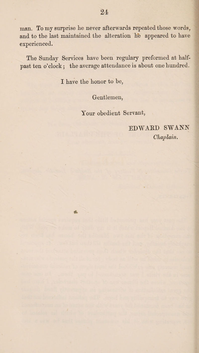 man. To my surprise lie never afterwards repeated those words, and to the last maintained the alteration he appeared to have experienced. The Sunday Services have been regulary preformed at half¬ past ten o’clock; the average attendance is about one hundred. I have the honor to be, Gentlemen, Your obedient Servant, EDWARD SWANN Chaplain. *