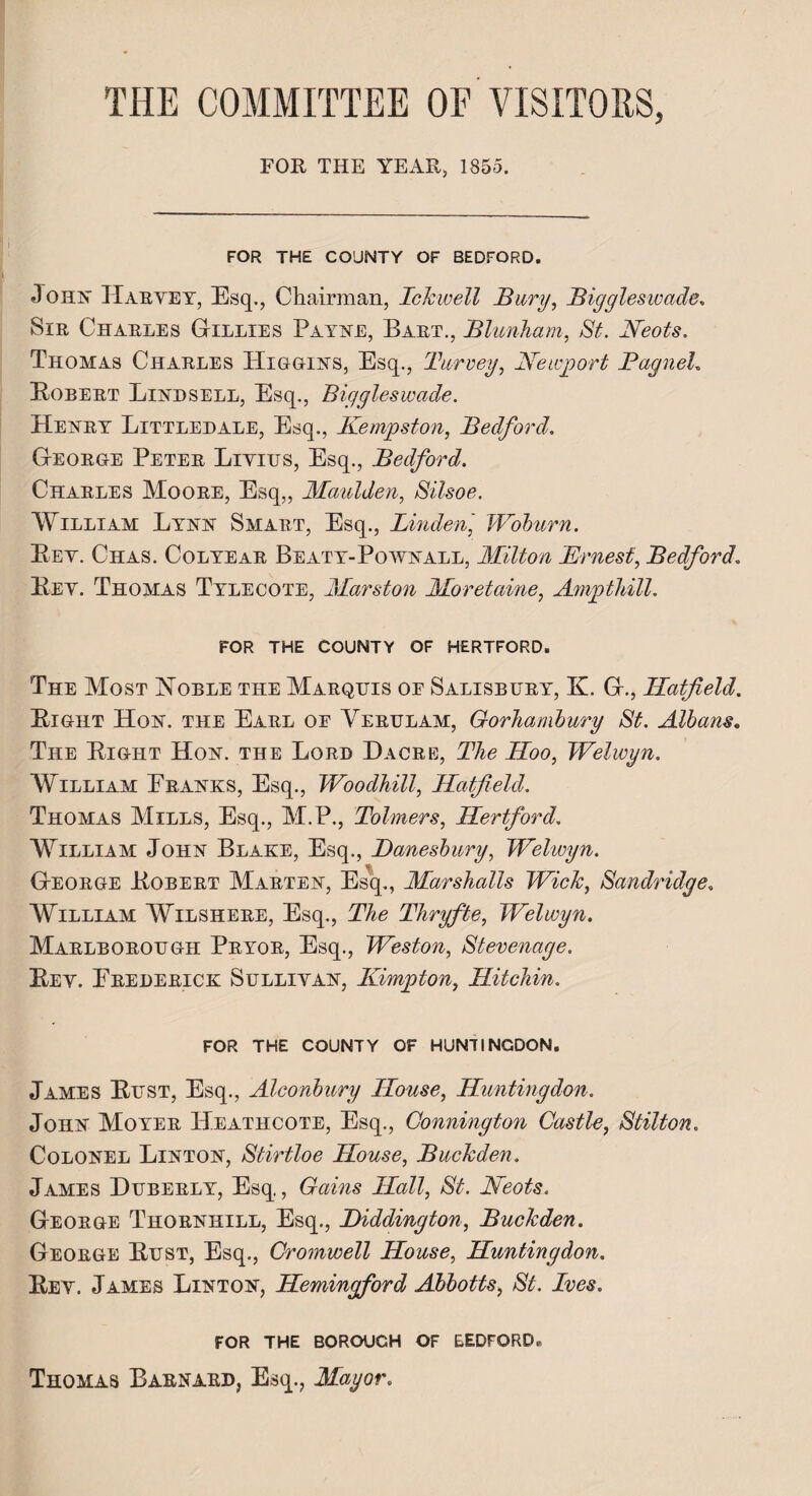 THE COMMITTEE OF VISITORS, FOR THE YEAR, 1855. FOR THE COUNTY OF BEDFORD. Jo ha Harvey, Esq., Chairman, IcJcwell Bury, Biggleswade. Sir Charles Gillies Payae, Bart., Blunham, St. Neots. Thomas Charles Higgias, Esq., Turvey, Newport Bagneh Bobert Liadsell, Esq., Biggleswade. Heary Littledale, Esq., Kempston, Bedford. George Peter Livius, Esq., Bedford. Charles Moore, Esq,, Maulden, Silsoe. William Lyaa Smart, Esq., Linden,' Woburn. Bev. Chas. Colyear Beaty-Powaall, Milton Ernest, Bedford. Bev. Thomas Tylecote, Marston Moretaine, Ampthill. FOR THE COUNTY OF HERTFORD. The Most Noble the Marquis oe Salisbury, K. G., Hatfield. Bight Ho a. the Earl of Yerulam, Gorhambury St. Albans. The Bight Ho a. the Lord Da ore, T/l? IZ00, Welwyn. William Eraaks, Esq., Woodhill, Hatfield. Thomas Mills, Esq., M.P., Tolmers, Hertford. William Joha Blake, Esq., Banesbury, Welwyn. George Bobert Martea, Esq., Marshalls Wich, Sandridge. William Wilshere, Esq., The Tliryfte, Welwyn. Marlborough Pryor, Esq., Weston, Stevenage. Bev. Frederick Sullivaa, Kimpton, Hitchin. FOR THE COUNTY OF HUNTINGDON. James Bust, Esq., Aleonbury House, Huntingdon. Joha Moyer Heathcote, Esq., Connington Castle, Stilton. Coloael Liatoa, Stirtloe House, Buchden. James Duberly, Esq, Gains Hall, St. Neots. George Thorahill, Esq., Diddington, Buchden. George Bust, Esq., Cromwell House, Huntingdon. Bev. James Liatoa, Hemingford Abbotts, St. Ives. FOR THE BOROUGH OF BEDFORD. Thomas Barnard, Esq., Mayor.