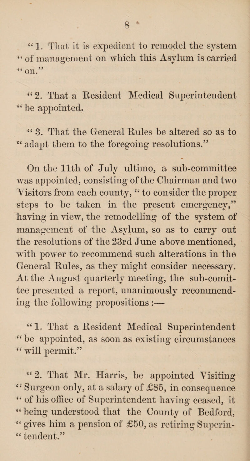 “ 1. That it is expedient to remodel the system “ of management on which this Asylum is carried “ on.” “ 2. That a Resident Medical Superintendent “be appointed. “3. That the General Rules he altered so as to “ adapt them to the foregoing resolutions.” On the 11th of July ultimo, a sub-committee was appointed, consisting of the Chairman and two Visitors from each county, “ to consider the proper steps to he taken in the present emergency,” haying in view, the remodelling of the system of management of the Asylum, so as to carry out the resolutions of the 23rd June above mentioned, with power to recommend such alterations in the General Rules, as they might consider necessary. At the August quarterly meeting, the sub-comit- tee presented a report, unanimously recommend¬ ing the following propositions :— “1. That a Resident Medical Superintendent “he appointed, as soon as existing circumstances “ will permit.” “ 2. That Mr. Harris, he appointed Visiting “ Surgeon only, at a salary of £85, in consequence “ of his office of Superintendent having ceased, it “ being understood that the County of Bedford, “ gives him a pension of £50, as retiring Superin- “ tendent.”