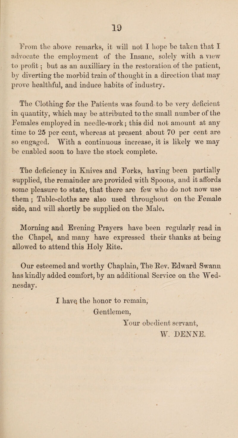 From the above remarks, it will not I hope be taken that I advocate the employment of the Insane, solely with a view to profit; bnt as an auxiliary in the restoration of the patient, by diverting the morbid train of thought in a direction that may prove healthful, and induce habits of industry. The Clothing for the Patients was found to be very deficient in quantity, which may be attributed to the small number of the Females employed in needle-work; this did not amount at any time to 25 per cent, whereas at present about 70 per cent are so engaged. With a continuous increase, it is likely we may be enabled soon to have the stock complete. The deficiency in Knives and Forks, haying been partially supplied, the remainder are provided with Spoons, and it affords some pleasure to state, that there are few who do not now use them; Table-cloths are also used throughout on the Female side, and will shortly be supplied on the Male. Morning and Evening Prayers have been regularly read in the Chapel, and many have expressed their thanks at being allowed to attend this Holy Kite. Our esteemed and worthy Chaplain, The Kev. Edward Swann has kindly added comfort, by an additional Service on the Wed¬ nesday. I liavq the honor to remain, Gentlemen, Your obedient servant, W. DEKNE.