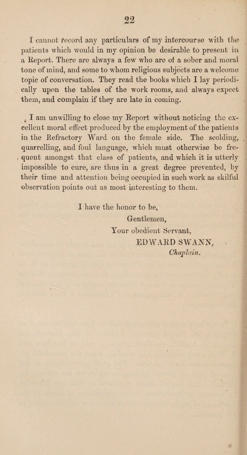 I cannot Record any particulars of my intercourse with the patients which would in my opinion he desirable to present in a Report. There are always a few who are of a sober and moral tone of mind, and some to whom religious subjects are a welcome topic of conversation. They read the books which I lay periodi¬ cally upon the tables of the wrork rooms, and always expect them, and complain if they are late in coming. I am unwilling to close my Report without noticing the ex¬ cellent moral effect produced by the employment of the patients in the Refractory Ward on the female side. The scolding, , quarrelling, and foul language, which must otherwise be fre¬ quent amongst that class of patients, and which it is utterly impossible to cure, are thus in a great degree prevented, by their time and attention being occupied in such work as skilful observation points out as most interesting to them. I have the honor to be, Gentlemen, Your obedient Servant, EDWARD SWANN, . ] Chaplain.