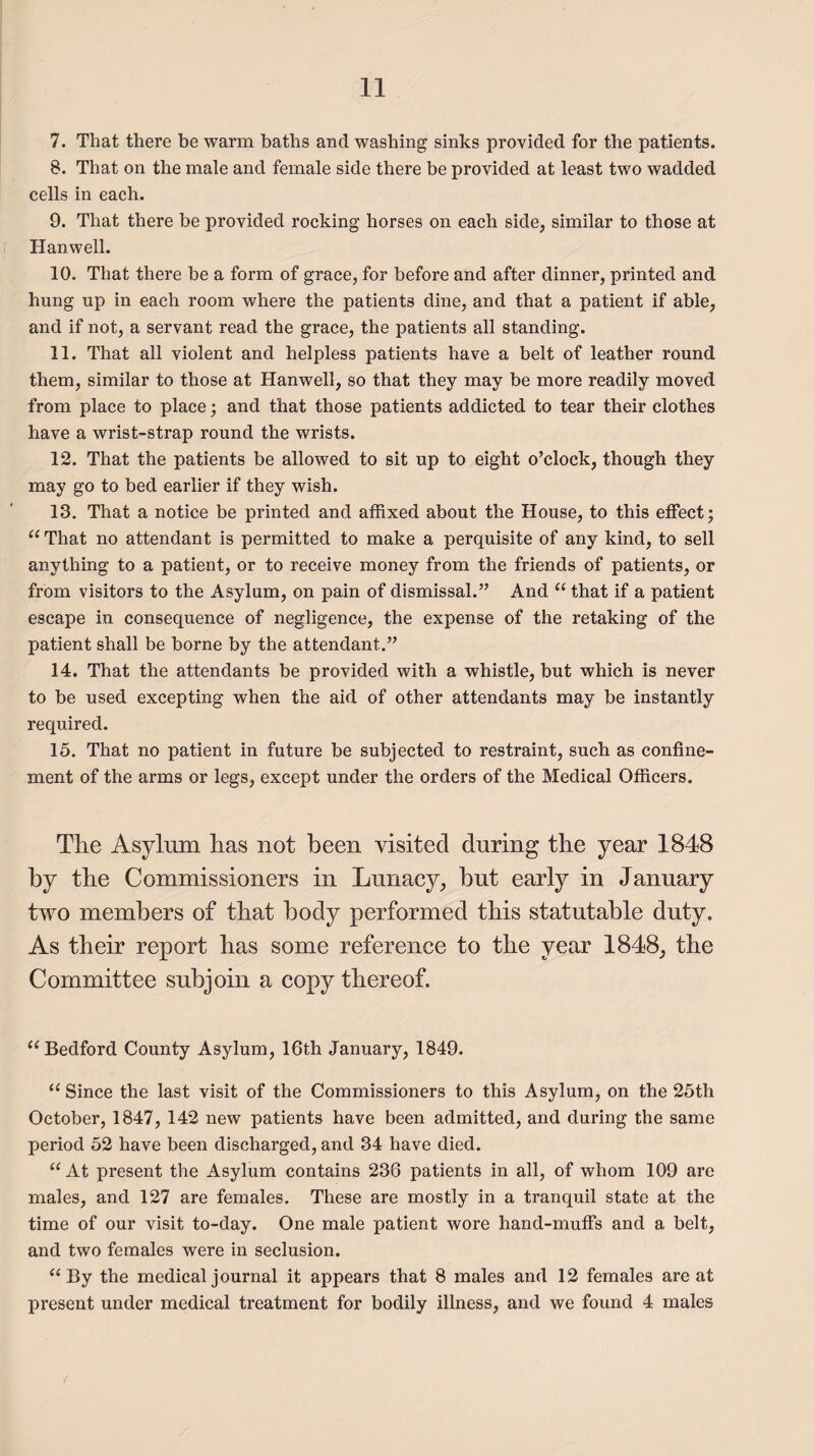 7. That there be warm baths and washing sinks provided for the patients. 8. That on the male and female side there be provided at least two wadded cells in each. 9. That there be provided rocking horses on each side, similar to those at Hanwell. 10. That there be a form of grace, for before and after dinner, printed and hung up in each room where the patients dine, and that a patient if able, and if not, a servant read the grace, the patients all standing. 11. That all violent and helpless patients have a belt of leather round them, similar to those at Hanwell, so that they may be more readily moved from place to place; and that those patients addicted to tear their clothes have a wrist-strap round the wrists. 12. That the patients be allowed to sit up to eight o’clock, though they may go to bed earlier if they wish. 13. That a notice be printed and affixed about the House, to this effect; “ That no attendant is permitted to make a perquisite of any kind, to sell anything to a patient, or to receive money from the friends of patients, or from visitors to the Asylum, on pain of dismissal.” And “ that if a patient escape in consequence of negligence, the expense of the retaking of the patient shall be borne by the attendant.” 14. That the attendants be provided with a whistle, but which is never to be used excepting when the aid of other attendants may be instantly required. 15. That no patient in future be subjected to restraint, such as confine¬ ment of the arms or legs, except under the orders of the Medical Officers. The Asylum has not been visited during the year 1848 by the Commissioners in Lunacy, but early in January two members of that body performed this statutable duty. As their report has some reference to the year 1848, the Committee subjoin a copy thereof. “ Bedford County Asylum, 16th January, 1849. “ Since the last visit of the Commissioners to this Asylum, on the 25th October, 1847, 142 new patients have been admitted, and during the same period 52 have been discharged, and 34 have died. “At present the Asylum contains 236 patients in all, of whom 109 are males, and 127 are females. These are mostly in a tranquil state at the time of our visit to-day. One male patient wore hand-muffs and a belt, and two females were in seclusion. “By the medical journal it appears that 8 males and 12 females are at present under medical treatment for bodily illness, and we found 4 males