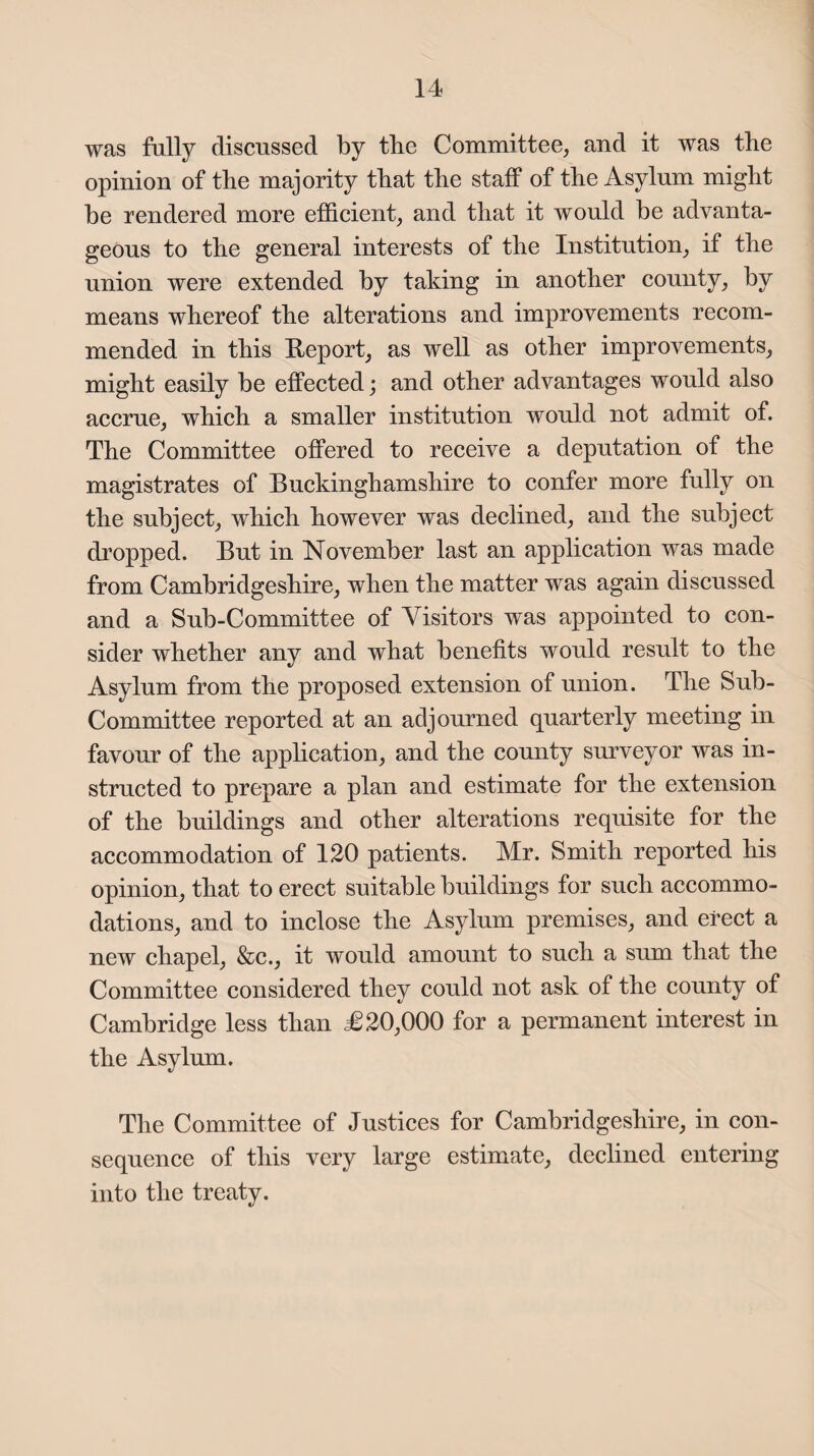 was fully discussed by tbe Committee, and it was the opinion of the majority that the staff of the Asylum might be rendered more efficient, and that it would be advanta¬ geous to the general interests of the Institution, if the union were extended by taking in another county, by means whereof the alterations and improvements recom¬ mended in this Report, as well as other improvements, might easily be effected; and other advantages would also accrue, which a smaller institution would not admit of. The Committee offered to receive a deputation of the magistrates of Buckinghamshire to confer more fully on the subject, which however was declined, and the subject dropped. But in November last an application was made from Cambridgeshire, when the matter was again discussed and a Sub-Committee of Visitors was appointed to con¬ sider whether any and what benefits would result to the Asylum from the proposed extension of union. The Sub- Committee reported at an adjourned quarterly meeting in favour of the application, and the county surveyor was in¬ structed to prepare a plan and estimate for the extension of the buildings and other alterations requisite for the accommodation of 120 patients. Mr. Smith reported his opinion, that to erect suitable buildings for such accommo¬ dations, and to inclose the Asylum premises, and erect a new chapel, &c., it would amount to such a sum that the Committee considered they could not ask of the county of Cambridge less than £20,000 for a permanent interest in the Asylum. The Committee of Justices for Cambridgeshire, in con¬ sequence of this very large estimate, declined entering into the treaty.