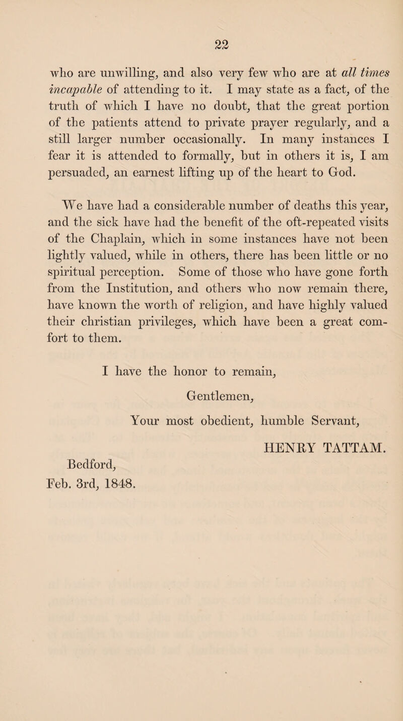 wlio are unwilling, and also very few who are at all times incapable of attending to it. I may state as a fact, of the truth of which I have no doubt, that the great portion of the patients attend to private prayer regularly, and a still larger number occasionally. In many instances I fear it is attended to formally, hut in others it is, I am persuaded, an earnest lifting up of the heart to God. We have had a considerable number of deaths this year, and the sick have had the benefit of the oft-repeated visits of the Chaplain, which in some instances have not been lightly valued, while in others, there has been little or no spiritual perception. Some of those who have gone forth from the Institution, and others who now remain there, have known the worth of religion, and have highly valued their Christian privileges, which have been a great com¬ fort to them. I have the honor to remain. Gentlemen, Your most obedient, humble Servant, HENRY TATTAM. Bedford, Feb. 3rd, 1848.