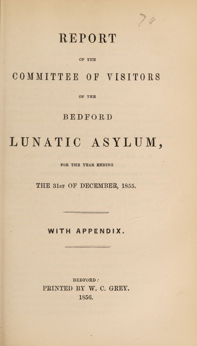 REPORT 01 THE COMMITTEE OF VISITORS OF THE BEDFORD LUNATIC ASYLUM, FOR THE YEAR ENDING THE 31st OF DECEMBER, 1855, WITH APPENDIX. BEDFORD: PRINTED BY W. C. GREY. 1856.