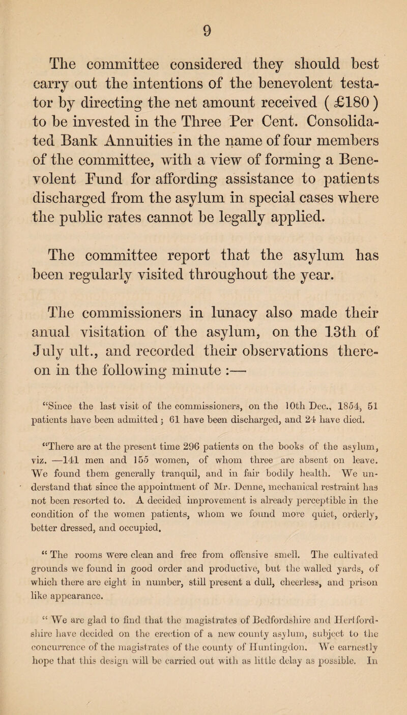 The committee considered they should best carry out the intentions of the benevolent testa¬ tor by directing the net amount received ( £180) to be invested in the Three Per Cent. Consolida¬ ted Bank Annuities in the name of four members of the committee, with a view of forming a Bene¬ volent Bund for affording assistance to patients discharged from the asylum in special cases where the public rates cannot be legally applied. The committee report that the asylum has been regularly visited throughout the year. The commissioners in lunacy also made their anual visitation of the asylum, on the 13th of July ult., and recorded their observations there¬ on in the following minute :— “Since the last visit of the commissioners, on the 10th Dec., 1854, 51 patients have been admitted ; 61 have been discharged, and 24 have died. “There are at the present time 296 patients on the books of the asylum, viz. —141 men and 155 women, of whom three are absent on leave. We found them generally tranquil, and in fair bodily health. We un¬ derstand that since the appointment of Mr. Denne, mechanical restraint has not been resorted to. A decided improvement is already perceptible in the condition of the women patients, whom we found more quiet, orderly, better dressed, and occupied. “ The rooms were clean and free from offensive smell. The cultivated grounds we found in good order and productive, but the walled yards, of which there are eight in number, still present a dull, cheerless, and prison like appearance. “ We are glad to find that the magistrates of Bedfordshire and Hertford¬ shire have decided on the erection of a new county asylum, subject to the concurrence of the magistrates of the county of Huntingdon. We earnestly hope that this design will be carried out with as little delay as possible. In