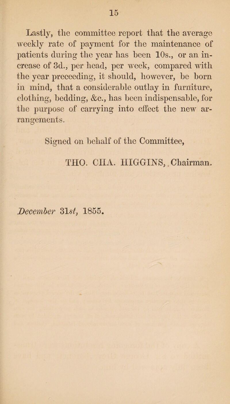 Lastly, tlic committee report that the average weekly rate of payment for the maintenance of patients during the year has been 10s., or an in¬ crease of 3d., per head, per week, compared with the year preceeding, it should, however, he horn in mind, that a considerable outlay in furniture, clothing, bedding, &c., has been indispensable, for the purpose of carrying into effect the new ar¬ rangements. Signed on behalf of the Committee, THO. (JILL HIGGINS,. Chairman, December 31$t, 1855.