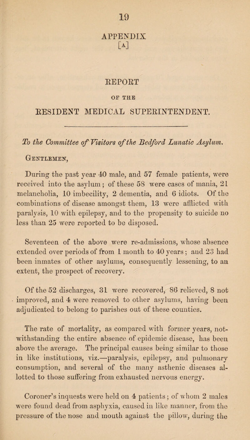 APPENDIX EEPOET OE THE EESIDENT MEDICAL SUPEEINTENDENT. To the Committee of Visitors of the Bedford Lunatic Asylum. Gentlemen, During the past year 40 male, and 57 female patients, were received into the asylum; of these 58 were cases of mania, 21 melancholia, 10 imbecility, 2 dementia, and 6 idiots. Of the combinations of disease amongst them, 13 were afflicted with paralysis, 10 with epilepsy, and to the propensity to suicide no less than 25 were reported to be disposed. Seventeen of the above were re-admissions, whose absence extended over periods of from 1 month to 40 years; and 23 had been inmates of other asylums, consequently lessening, to an extent, the prospect of recovery. Of the 52 discharges, 31 were recovered, 86 relieved, 8 not improved, and 4 were removed to other asylums, having been adjudicated to belong to parishes out of these counties. The rate of mortality, as compared with former years, not¬ withstanding the entire absence of epidemic disease, has been above the average. The principal causes being similar to those in like institutions, viz.—paralysis, epilepsy, and pulmonary consumption, and several of the many asthenic diseases al¬ lotted to those suffering from exhausted nervous energy. Coroner’s inquests were held on 4 patients ; of whom 2 males were found dead from asphyxia, caused in like manner, from the pressure of the nose and mouth against the pillow, during the