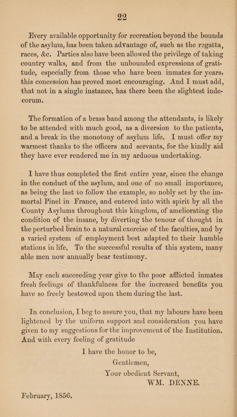 Every available opportunity for recreation beyond the bounds of the asylum, has been taken advantage of, such as the regatta, races, &c. Parties also have been allowed the privilege of taking country walks, and from the unbounded expressions of grati¬ tude, especially from those who have been inmates for years? this concession has proved most encouraging. And I must add, that not in a single instance, has there been the slightest inde¬ corum. The formation of a brass band among the attendants, is likely to be attended with much good, as a diversion to the patients, and a break in the monotony of asylum life. I must offer my warmest thanks to the officers and servants, for the kindly aid they have ever rendered me in my arduous undertaking. I have thus completed the first entire year, since the change in the conduct of the asylum, and one of no small importance, as being the last to follow the example, so nobly set by the im¬ mortal Pinel in France, and entered into with spirit by all the County Asylums throughout this kingdom, of ameliorating the condition of the insane, by diverting the tenour of thought in the perturbed brain to a natural exercise of the faculties, and by a varied system of employment best adapted to their humble stations in life. To the successful results of this system, many able men now annually bear testimony. May each succeeding year give to the poor afflicted inmates fresh feeliugs of thankfulness for the increased benefits you have so freely bestowed upon them during the last. In conclusion, I beg to assure you, that my labours have been lightened by the uniform support and consideration you have given to my suggestions for the improvement of the Institution. And with every feeling of gratitude I have the honor to be, Gentlemen, Your obedient Servant, WM. DENNE. February, 1S56.