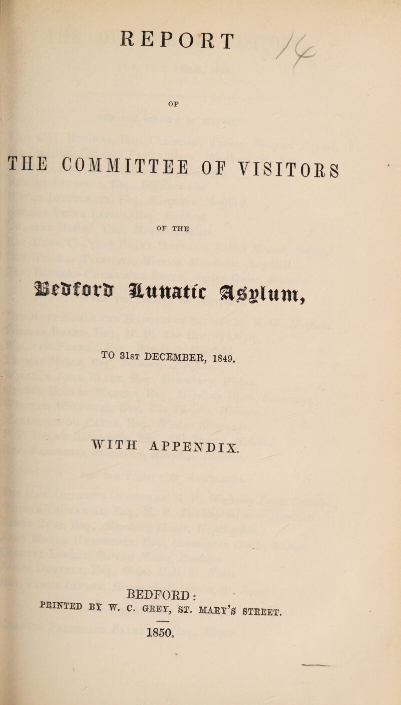 report OP THE COMMITTEE OF VISITORS OF THE nmovrs numtic TO 31st DECEMBER, 1849. WITH APPENDIX. BEDFORD: PRINTED BY W. C. GREY, ST. MARY’S STREET. 1850,