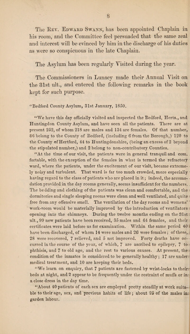The Key. Edward Swann, has been appointed Chaplain in his room, and the Committee feel persuaded that the same zeal and interest will be evinced by him in the discharge of his duties as were so conspicuous in the late Chaplain. The Asylum has been regularly Visited during the year. The Commissioners in Lunacy made their Annual Visit on the 81st ult., and entered the following remarks in the book kept for such purpose. “Bedford County Asylum, 31st January, 1850. “We have this day officially visited and inspected the Bedford, Herts., and Huntingdon County Asylum, and have seen all the patients. There are at present 252, of whom 218 are males and 134 are females. Of that number, 86 belong to the County of Bedford, (including 6 from the Borough,) 120 to the County of Hertford, 44 to Huntingdonshire, (being an excess of 2 beyond the stipulated number,) and 2 belong to non-contributory Counties. “At the time of our visit, the patients were in general tranquil and com¬ fortable, with the exception of the females in what is termed the refractory ward, where the patients, under the excitement of our visit, became extreme¬ ly noisy and turbulent. That ward is far too much crowded, more especially having regard to the class of patients who are placed in it; indeed, the accomo¬ dation provided in the day rooms generally, seems insufficient for the numbers. The bedding and clothing of the patients was clean and comfortable, and the dormitories and single sleeping rooms were clean and well ventilated, and quite free from any offensive smell. The ventilation of the day rooms and womens’ work-room would be materially improved by the introduction of ventilators opening into the chimneys. During the twelve months ending on the 31st t ult., 99 new patients have been received, 35 males and 64 females, and their certificates were laid before us for examination. Within the same period 40 l have been discharged, of whom 14 were males and 2G were females ; of these, J 28 were recovered, 7 relieved, and 5 not improved. Forty deaths have oc¬ curred in the course of the year, of which, 7 are ascribed to epilepsy, 7 to phthisis, and 7 to old age, and the rest to various causes. At present, the condition of the inmates is considered to be generally healthy; 17 are under medical treatment, and 10 are keeping their beds. “We learn on enquiry, that 7 patients are fastened by wrist-locks to their beds at night, and 2 appear to be frequently under the restraint of muffs or in a close dress in the day time. “About 40 patients of each sex are employed pretty steadily at work suita¬ ble to their age, sex, and previous habits of life; about 25 of the males in garden labour.