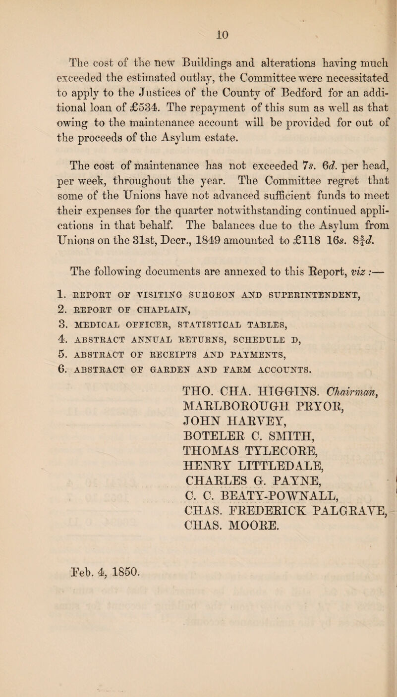 The cost of the new Buildings and alterations having much exceeded the estimated outlay, the Committee were necessitated to apply to the Justices of the County of Bedford for an addi¬ tional loan of £534. The repayment of this sum as well as that owing to the maintenance account will be provided for out of the proceeds of the Asylum estate. The cost of maintenance has not exceeded 7s. 6d. per head, per week, throughout the year. The Committee regret that some of the Unions have not advanced sufficient funds to meet their expenses for the quarter notwithstanding continued appli¬ cations in that behalf. The balances due to the Asylum from Unions on the 31st, Deer., 1849 amounted to £118 165. 8f d. The following documents are annexed to this Report, viz 1. BEPORT OF VISITING SURGEON AND SUPERINTENDENT, 2. REPORT OF CHAPLAIN, 3. MEDICAL OFFICER, STATISTICAL TABLES, 4. ABSTRACT ANNUAL RETURNS, SCHEDULE D, 5. ABSTRACT OF RECEIPTS AND PAYMENTS, 6. ABSTRACT OF GARDEN AND FARM ACCOUNTS. THO. CIIA. HIGGINS. Chairman, MABLBOBOUGH PRYOR, JOHN HAEYEY, BOTELEB C. SMITH, THOMAS TYLECOBE, HENRY LITTLEDALE, CHARLES G. PAYNE, C. C. BEATY-POWNALL, CHAS. EBEDEBICK PAL GRAVE, CHAS. MOOBE. Eeb. 4, 1850.