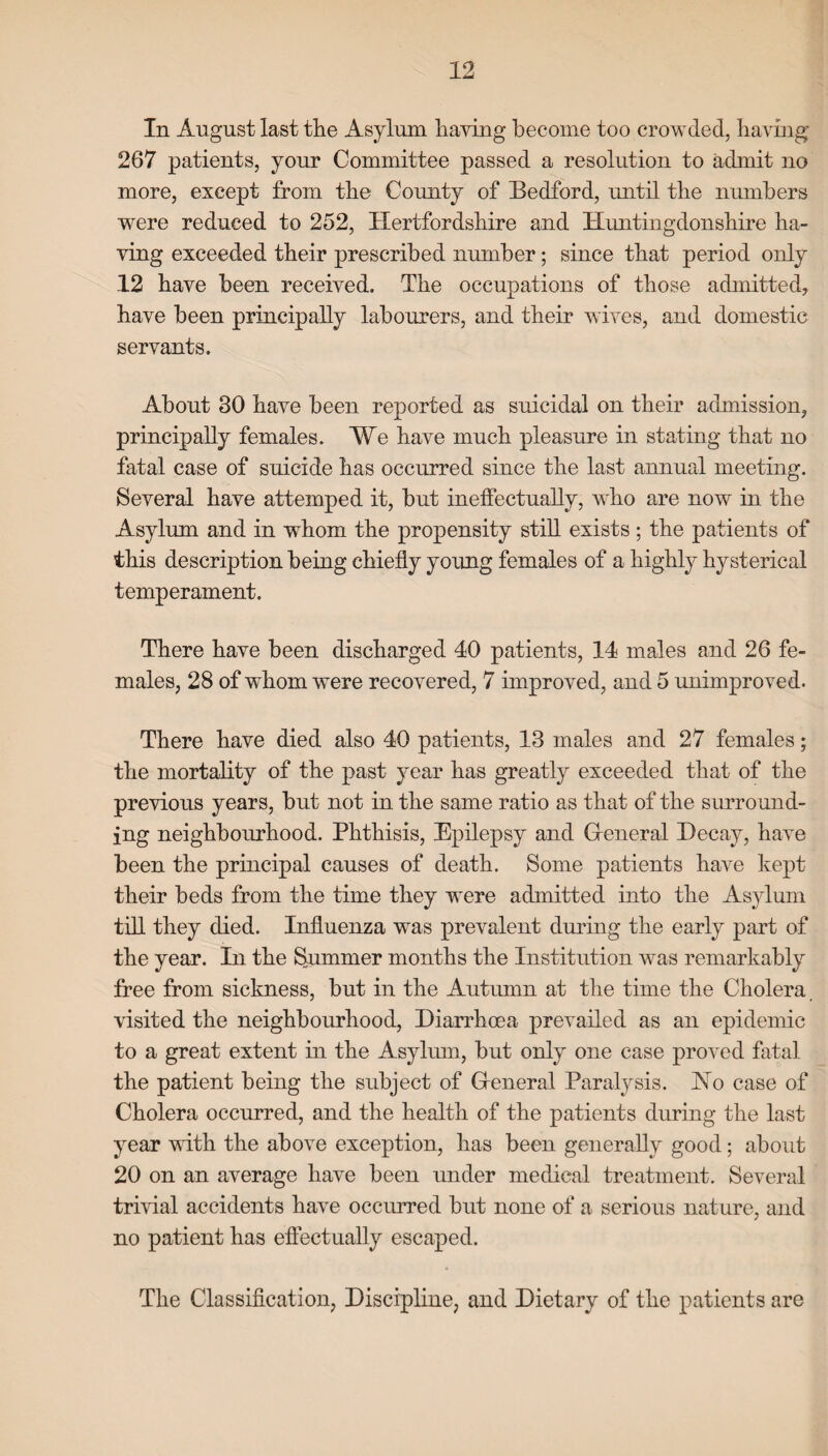 In August last the Asylum having become too crowded, having 267 patients, your Committee passed a resolution to admit no more, except from the County of Bedford, until the numbers were reduced to 252, Hertfordshire and Huntingdonshire ha¬ ving exceeded their prescribed number; since that period only 12 have been received. The occupations of those admitted, have been principally labourers, and their wives, and domestic servants. About 30 have been reported as suicidal on their admission, principally females. We have much pleasure in stating that no fatal case of suicide has occurred since the last annual meeting. Several have attemped it, but ineffectually, who are now in the Asylum and in whom the propensity still exists ; the patients of this description being chiefly young females of a highly hysterical temperament. There have been discharged 40 patients, 14 males and 26 fe¬ males, 28 of whom were recovered, 7 improved, and 5 unimproved. There have died also 40 patients, 13 males and 27 females; the mortality of the past year has greatly exceeded that of the previous years, but not in the same ratio as that of the surround¬ ing neighbourhood. Phthisis, Epilepsy and Greneral Decay, have been the principal causes of death. Some patients have kept their beds from the time they were admitted into the Asylum till they died. Influenza was prevalent during the early part of the year. In the Summer months the Institution was remarkably free from sickness, but in the Autumn at the time the Cholera visited the neighbourhood, Diarrhoea prevailed as an epidemic to a great extent in the Asylum, but only one case proved fatal the patient being the subject of Greneral Paralysis. Ho case of Cholera occurred, and the health of the patients during the last year with the above exception, has been generally good; about 20 on an average have been under medical treatment. Several trivial accidents have occurred but none of a serious nature, and no patient has effectually escaped. The Classification, Discipline, and Dietary of the patients are