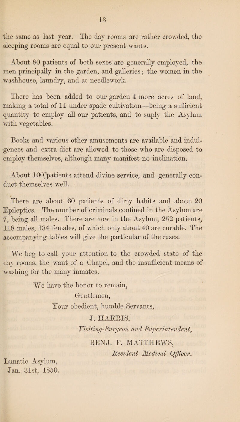 the same as last year. The day rooms are rather crowded, the sleeping rooms are equal to our present wants. About 80 patients of both sexes are generally employed, the men principally in the garden, and galleries ; the women in the washhouse, laundry, and at needlework. There has been added to our garden 4 more acres of land, making a total of 14 under spade cultivation—being a sufficient quantity to employ all our patients, and to suply the Asylum with vegetables. Books and various other amusements are available and indul¬ gences and extra diet are allowed to those who are disposed to employ themselves, although many manifest no inclination. About KXTpatients attend divine service, and generally con¬ duct themselves well. There are about 60 patients of dirty habits and about 20 Epileptics. The number of criminals confined in the Asylum are 7, being all males. There are now in the Asylum, 252 patients, 118 males, 134 females, of which only about 40 are curable. The accompanying tables will give the particular of the cases. We beg to call your attention to the crowded state of the day rooms, the want of a Chapel, and the insufficient means of washing for the many inmates. We have the honor to remain. Gentlemen, Tour obedient, humble Servants, J. HARRIS, Visiting-Surgeon and Superintendent, BETJ. E. MATTHEWS, Resident Medical Officer. Lunatic Asylum, Jan. 31st, 1850.