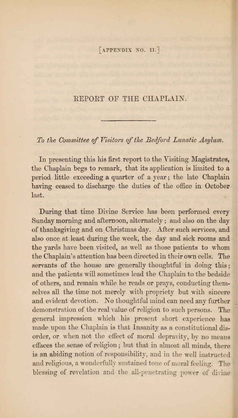 EEPOET OE THE CHAPLAIN. To the Committee of Visitors of the Bedford Lunatic Asylum. In presenting this his first report to the Visiting Magistrates, the Chaplain begs to remark, that its application is limited to a period little exceeding a quarter of a year; the late Chaplain having ceased to discharge the duties of the office in October last. During that time Divine Service has been performed every Sunday morning and afternoon, alternately; and also on the day of thanksgiving and on Christmas day. After such services, and also once at least during the week, the day and sick rooms and the yards have been visited, as well as those patients to whom the Chaplain’s attention has been directed in their own cells. The servants of the house are generally thoughtful in doing this; and the patients will sometimes lead the Chaplain to the bedside of others, and remain while he reads or prays, conducting them¬ selves all the time not merely with propriety but with sincere and evident devotion. No thoughtful mind can need any further demonstration of the real value of religion to such persons. The general impression which his present short experience has made upon the Chaplain is that Insanity as a constitutional dis¬ order, or when not the effect of moral depravity, bv no means effaces the sense of religion; but that in almost all minds, there is an abiding notion of responsibility, and in the well instructed and religious, a wonderfully sustained tone of moral feeling. The blessing of revelation and the all-penetrating power of divine