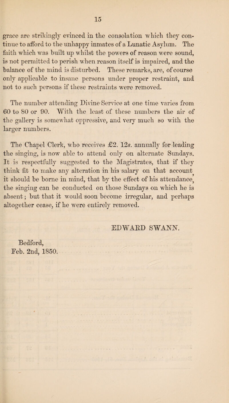 grace are strikingly evinced in the consolation which they con¬ tinue to afford to the unhappy inmates of a Lunatic Asylum. The faith which was built up whilst the powers of reason were sound, is not permitted to perish when reason itself is impaired, and the balance of the mind is disturbed. These remarks, are, of course only applicable to insane persons under proper restraint, and not to such persons if these restraints were removed. The number attending Divine Service at one time varies from 60 to 80 or 90. With the least of these numbers the air of the gallery is somewhat oppressive, and very much so with the larger numbers. The Chapel Clerk, who receives £2. 12s. annually for leading the singing, is now able to attend only on alternate Sundays. It is respectfully suggested to the Magistrates, that if they think fit to make any alteration in his salary on that account it should be borne in mind, that by the effect of his attendance? the singing can be conducted on those Sundays on which he is absent; but that it would soon become irregular, and perhaps altogether cease, if he were entirely removed. Bedford, EDWABD SWANN.