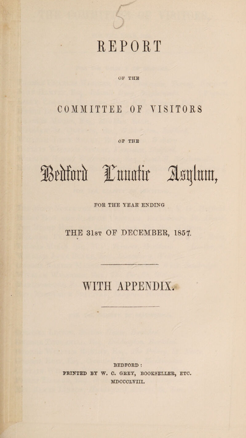 OF THE COMMITTEE OF VISITORS FOR THE TEAR ENDING THE 31st OF DECEMBER, 1857. WITH APPENDIX. BEDFORD : PRINTED BY W. C. GREY, BOOKSELLER, ETC. MDCCOIiYIII.