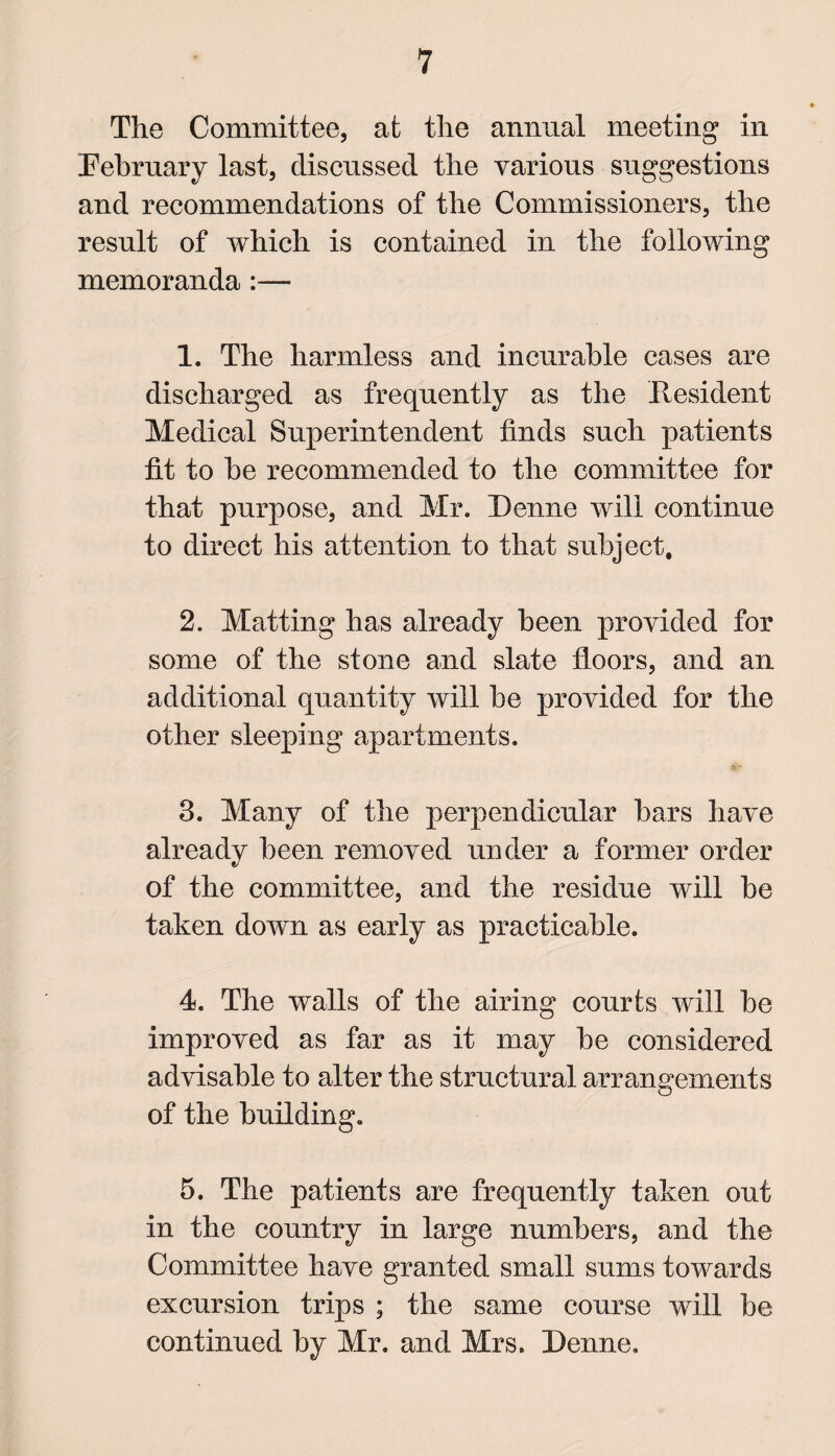 The Committee, at the annual meeting in February last, discussed the various suggestions and recommendations of the Commissioners, the result of which is contained in the following memoranda :—- 1. The harmless and incurable cases are discharged as frequently as the Resident Medical Superintendent finds such patients fit to he recommended to the committee for that purpose, and Mr. I)enne will continue to direct his attention to that subject, 2. Matting has already been provided for some of the stone and slate floors, and an additional quantity will be provided for the other sleeping apartments. 3. Many of the perpendicular bars have already been removed under a former order of the committee, and the residue will be taken down as early as practicable. 4. The walls of the airing courts will be improved as far as it may be considered advisable to alter the structural arrangements of the building. 5. The patients are frequently taken out in the country in large numbers, and the Committee have granted small sums towards excursion trips ; the same course will be continued by Mr. and Mrs. Denne.