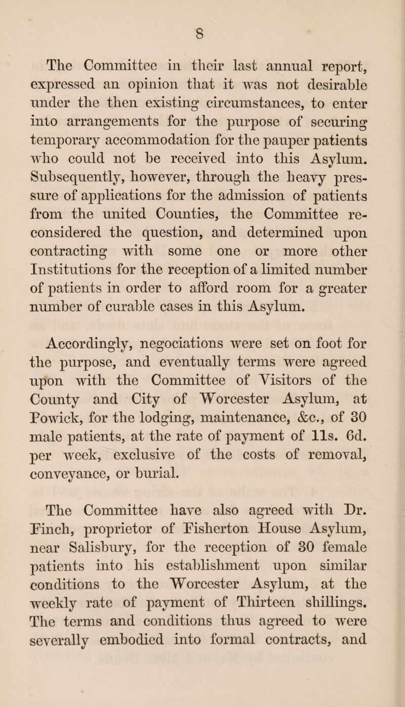 The Committee in their last annual report, expressed an opinion that it was not desirable under the then existing circumstances, to enter into arrangements for the purpose of securing temporary accommodation for the pauper patients who could not he received into this Asylum. Subsequently, however, through the heavy pres¬ sure of applications for the admission of patients from the united Counties, the Committee re¬ considered the question, and determined upon contracting with some one or more other Institutions for the reception of a limited number of patients in order to afford room for a greater number of curable cases in this Asylum. Accordingly, negociations were set on foot for the purpose, and eventually terms were agreed upon with the Committee of Visitors of the County and City of Worcester Asylum, at Powick, for the lodging, maintenance, &c., of 30 male patients, at the rate of payment of 11s. 6d. per week, exclusive of the costs of removal, conveyance, or burial. The Committee have also agreed with Dr. Pinch, proprietor of Pisherton House Asylum, near Salisbury, for the reception of 30 female patients into his establishment upon similar conditions to the Worcester Asylum, at the weekly rate of payment of Thirteen shillings. The terms and conditions thus agreed to were severally embodied into formal contracts, and