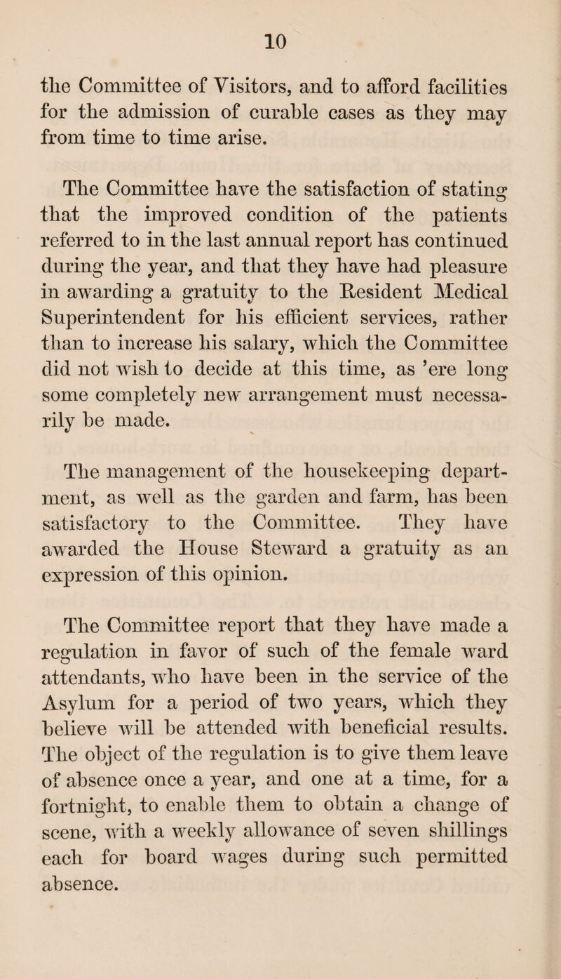 tlie Committee of Visitors, and to afford facilities for the admission of curable cases as they may from time to time arise. The Committee have the satisfaction of stating that the improved condition of the patients referred to in the last annual report has continued during the year, and that they have had pleasure in awarding a gratuity to the Resident Medical Superintendent for his efficient services, rather than to increase his salary, which the Committee did not wish to decide at this time, as ’ere long some completely new arrangement must necessa¬ rily he made. The management of the housekeeping depart¬ ment, as well as the garden and farm, has been satisfactory to the Committee. They have awarded the House Steward a gratuity as an expression of this opinion. The Committee report that they have made a regulation in favor of such of the female ward attendants, who have been in the service of the Asylum for a period of two years, which they believe will be attended with beneficial results. The object of the regulation is to give them leave of absence once a year, and one at a time, for a fortnight, to enable them to obtain a change of scene, with a weekly allowance of seven shillings each for board wages during such permitted absence.