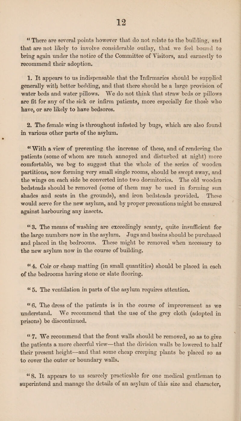 “ There are several points however that do not relate to the building, and that are not likely to involve considerable outlay, that we feel bound to bring again under the notice of the Committee of Visitors, and earnestly to recommend their adoption. 1. It appears to us indispensable that the Infirmaries should be supplied generally with better bedding, and that there should be a large provision of water beds and water pillows. We do not think that straw beds or pillows are fit for any of the sick or infirm patients, more especially for those wrho have, or are likely to have bedsores. 2. The female wing is throughout infested by bugs, which are also found in various other parts of the asylum. *{ With a view of preventing the increase of these, and of rendering the patients (some of whom are much annoyed and disturbed at night) more comfortable, we beg to suggest that the whole of the series of wooden partitions, now forming very small single rooms, should be swept away, and the wings on each side be converted into two dormitories. The old wooden bedsteads should be removed (some of them may be used in forming sun shades and seats in the grounds), and iron bedsteads provided. These would 3erve for the new asylum, and by proper precautions might be ensured against harbouring any insects. tc 3. The means of washing are exceedingly scanty, quite insufficient for the large numbers now in the asylum. Jugs and basins should be purchased and placed in the bedrooms. These might be removed when necessary to the new asylum now in the course of building. “4. Coir or cheap matting (in small quantities) should be placed in each of the bedrooms having stone or slate flooring. “ 5. The ventilation in parts of the asylum requires attention. ,£fi. The dress of the patients is in the course of improvement as we understand. We recommend that the use of the grey cloth (adopted in prisons) be discontinued. “ 7. We recommend that the front walls should be removed, so as to give the patients a more cheerful view—that the division walls be lowered to half their present height—and that some cheap creeping plants be placed so as to cover the outer or boundary walls. “ 8. It appears to us scarcely practicable for one medical gentleman to superintend and manage the details of an asylum of this size and character,