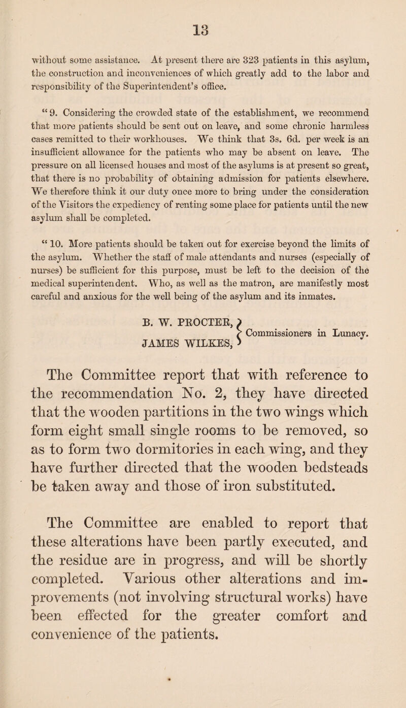 without some assistance. At present there are 328 patients in this asylum, the construction and inconveniences of which greatly add to the labor and responsibility of the Superintendent’s office. “ 9. Considering the crowded state of the establishment, we recommend that more patients should be sent out on leave, and some chronic harmless cases remitted to their workhouses. We think that 3s. 6d. per week is an insufficient allowance for the patients who may be absent on leave. The pressure on all licensed houses and most of the asylums is at present so great, that there is no probability of obtaining admission for patients elsewhere. We therefore think it our duty once more to bring under the consideration of the Visitors the expediency of renting some place for patients until the new asylum shall be completed. “ 10. More patients should be taken out for exercise beyond the limits of the asylum. Whether the staff of male attendants and nurses (especially of nurses) be sufficient for this purpose, must be left to the decision of the medical superintendent. Who, as well as the matron, are manifestly most careful and anxious for the well being of the asylum and its inmates. 33. W. PKOCTER, ) / Commissioners in Lunacy. JAMES WILKES, > The Committee report that with reference to the recommendation No. 2, they have directed that the wooden partitions in the two wings which form eight small single rooms to he removed, so as to form two dormitories in each wing, and they have farther directed that the wooden bedsteads be taken away and those of iron substituted. The Committee are enabled to report that these alterations have been partly executed, and the residue are in progress, and will be shortly completed. Various other alterations and im¬ provements (not involving structural works) have been effected for the greater comfort and convenience of the patients.